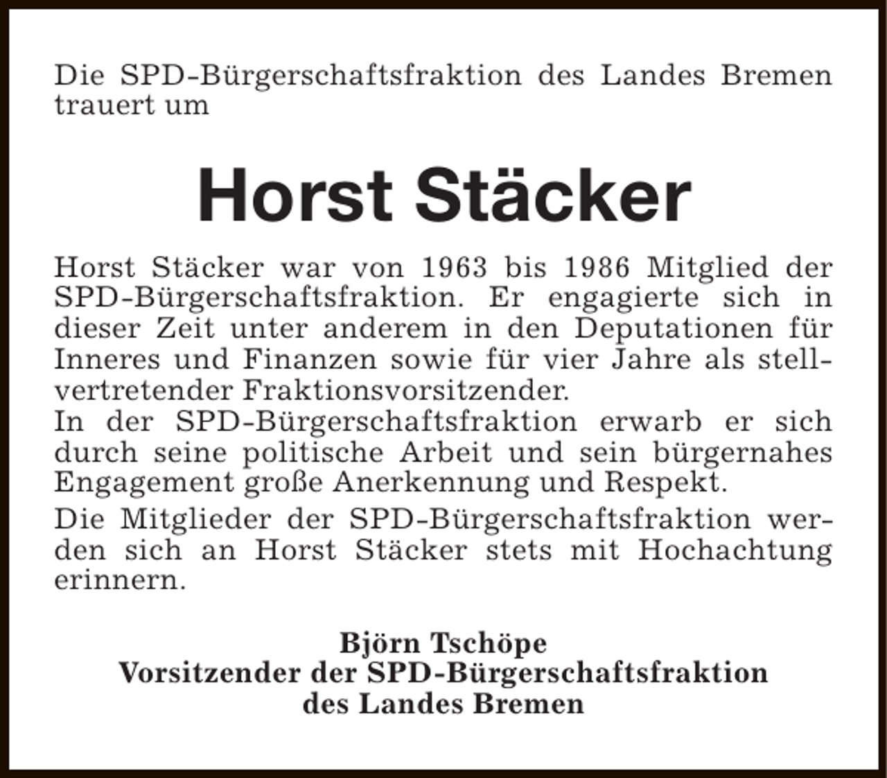 <p>Die SPD-Bürgerschaftsfraktion des Landes Bremen<br />trauert um</p><p>Horst Stäcker</p><p>Horst Stäcker war von 1963 bis 1986 Mitglied der<br />SPD-Bürgerschaftsfraktion. Er engagierte sich in<br />dieser Zeit unter anderem in den Deputationen für<br />Inneres und Finanzen sowie für vier Jahre als stellvertretender Fraktionsvorsitzender.<br />In der SPD-Bürgerschaftsfraktion erwarb er sich<br />durch seine politische Arbeit und sein bürgernahes<br />Engagement große Anerkennung und Respekt.<br />Die Mitglieder der SPD-Bürgerschaftsfraktion werden sich an Horst Stäcker stets mit Hochachtung<br />erinnern.<br />Björn Tschöpe<br />Vorsitzender der SPD-Bürgerschaftsfraktion<br />des Landes Bremen</p>