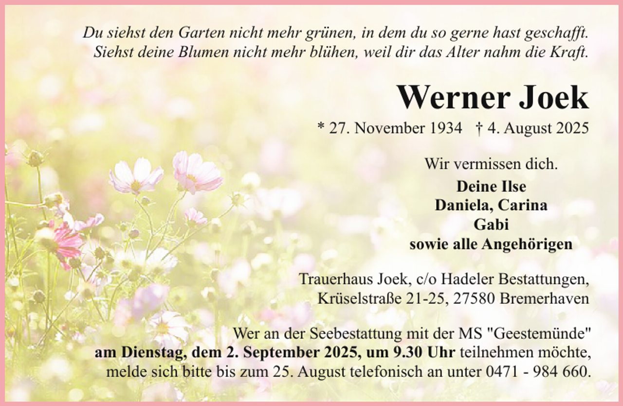 <p>Du siehst den Garten nicht mehr grünen, in dem du so gerne hast geschafft.<br />Siehst deine Blumen nicht mehr blühen, weil dir das Alter nahm die Kraft.</p><p>Werner Joek</p><p>* 27. November 1934 † 4. August 2025<br />Wir vermissen dich.<br />Deine Ilse<br />Daniela, Carina<br />Gabi<br />sowie alle Angehörigen<br />Trauerhaus Joek, c/o Hadeler Bestattungen,<br />Krüselstraße 21-25, 27580 Bremerhaven</p><p>Wer an der Seebestattung mit der MS "Geestemünde"<br />am Dienstag, dem 2. September 2025, um 9.30 Uhr teilnehmen möchte,<br />melde sich bitte bis zum 25. August telefonisch an unter 0471 - 984 660.</p>