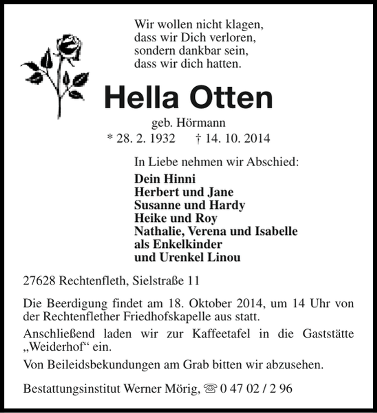 <p>Wir wollen nicht klagen,<br />dass wir Dich verloren,<br />sondern dankbar sein,<br />dass wir dich hatten.</p><p>Hella Otten<br />geb. Hörmann<br />* 28. 2. 1932<br />† 14. 10. 2014</p><p>In Liebe nehmen wir Abschied:<br />Dein Hinni<br />Herbert und Jane<br />Susanne und Hardy<br />Heike und Roy<br />Nathalie, Verena und Isabelle<br />als Enkelkinder<br />und Urenkel Linou<br />27628 Rechtenfleth, Sielstraße 11<br />Die Beerdigung findet am 18. Oktober 2014, um 14 Uhr von<br />der Rechtenflether Friedhofskapelle aus statt.<br />Anschließend laden wir zur Kaffeetafel in die Gaststätte<br />„Weiderhof“ ein.<br />Von Beileidsbekundungen am Grab bitten wir abzusehen.<br />Bestattungsinstitut Werner Mörig, s 0 47 02 / 2 96</p>