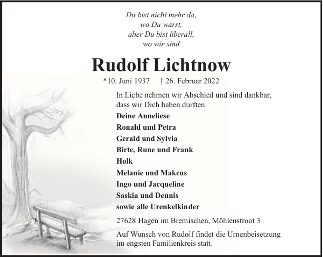 <p>Du bist nicht mehr da,<br />wo Du warst,<br />aber Du bist überall,<br />wo wir sind</p><p>Rudolf Lichtnow<br />*10. Juni 1937</p><p>† 26. Februar 2022</p><p>In Liebe nehmen wir Abschied und sind dankbar,<br />dass wir Dich haben durften.<br />Deine Anneliese<br />Ronald und Petra<br />Gerald und Sylvia<br />Birte, Rune und Frank<br />Holk<br />Melanie und Makcus<br />Ingo und Jacqueline<br />Saskia und Dennis<br />sowie alle Urenkelkinder<br />27628 Hagen im Bremischen, Möhlenstroot 3<br />Auf Wunsch von Rudolf findet die Urnenbeisetzung<br />im engsten Familienkreis statt.</p>