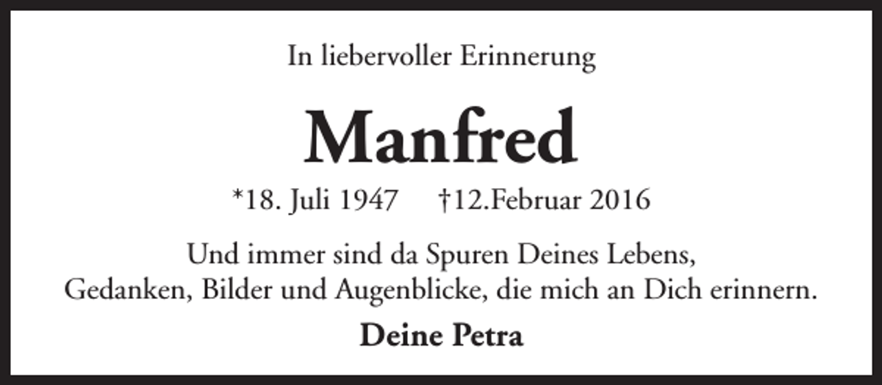 <p>In liebervoller Erinnerung</p><p>Manfred</p><p>*18. Juli 1947</p><p>†12.Februar 2016</p><p>Und immer sind da Spuren Deines Lebens,<br />Gedanken, Bilder und Augenblicke, die mich an Dich erinnern.</p><p>Deine Petra</p>