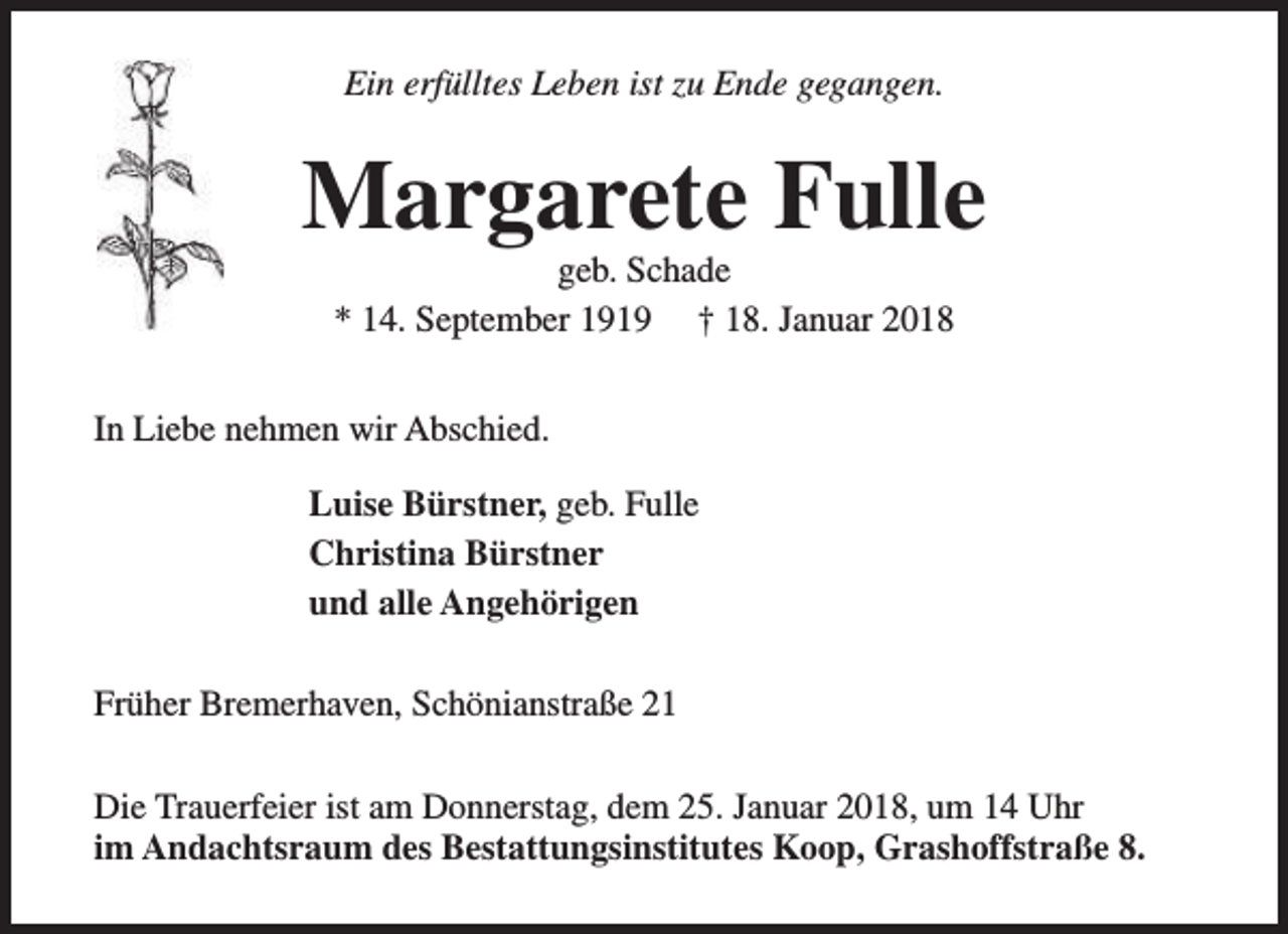 <p>Ein erfülltes Leben ist zu Ende gegangen.</p><p>Margarete Fulle<br />geb. Schade<br />* 14. September 1919 † 18. Januar 2018</p><p>In Liebe nehmen wir Abschied.<br />Luise Bürstner, geb. Fulle<br />Christina Bürstner<br />und alle Angehörigen<br />Früher Bremerhaven, Schönianstraße 21<br />Die Trauerfeier ist am Donnerstag, dem 25. Januar 2018, um 14 Uhr<br />im Andachtsraum des Bestattungsinstitutes Koop, Grashoffstraße 8.</p>