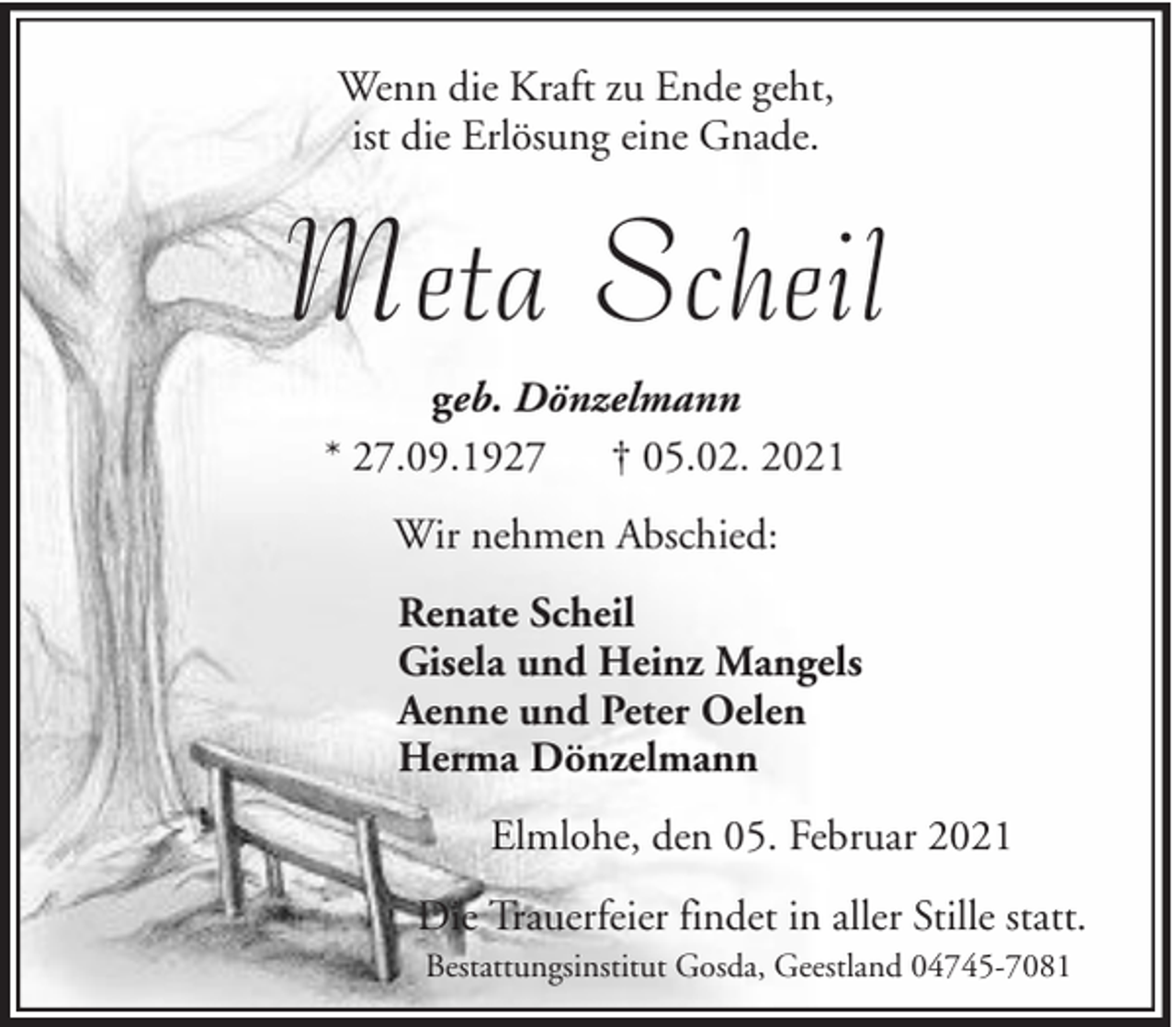 <p>Wenn die Kraft zu Ende geht,<br />ist die Erlösung eine Gnade.</p><p>Meta Scheil<br />geb. Dönzelmann<br />* 27.09.1927 † 05.02. 2021<br />Wir nehmen Abschied:<br />Renate Scheil<br />Gisela und Heinz Mangels<br />Aenne und Peter Oelen<br />Herma Dönzelmann<br />Elmlohe, den 05. Februar 2021<br />Die Trauerfeier findet in aller Stille statt.<br />Bestattungsinstitut Gosda, Geestland 04745-7081</p>