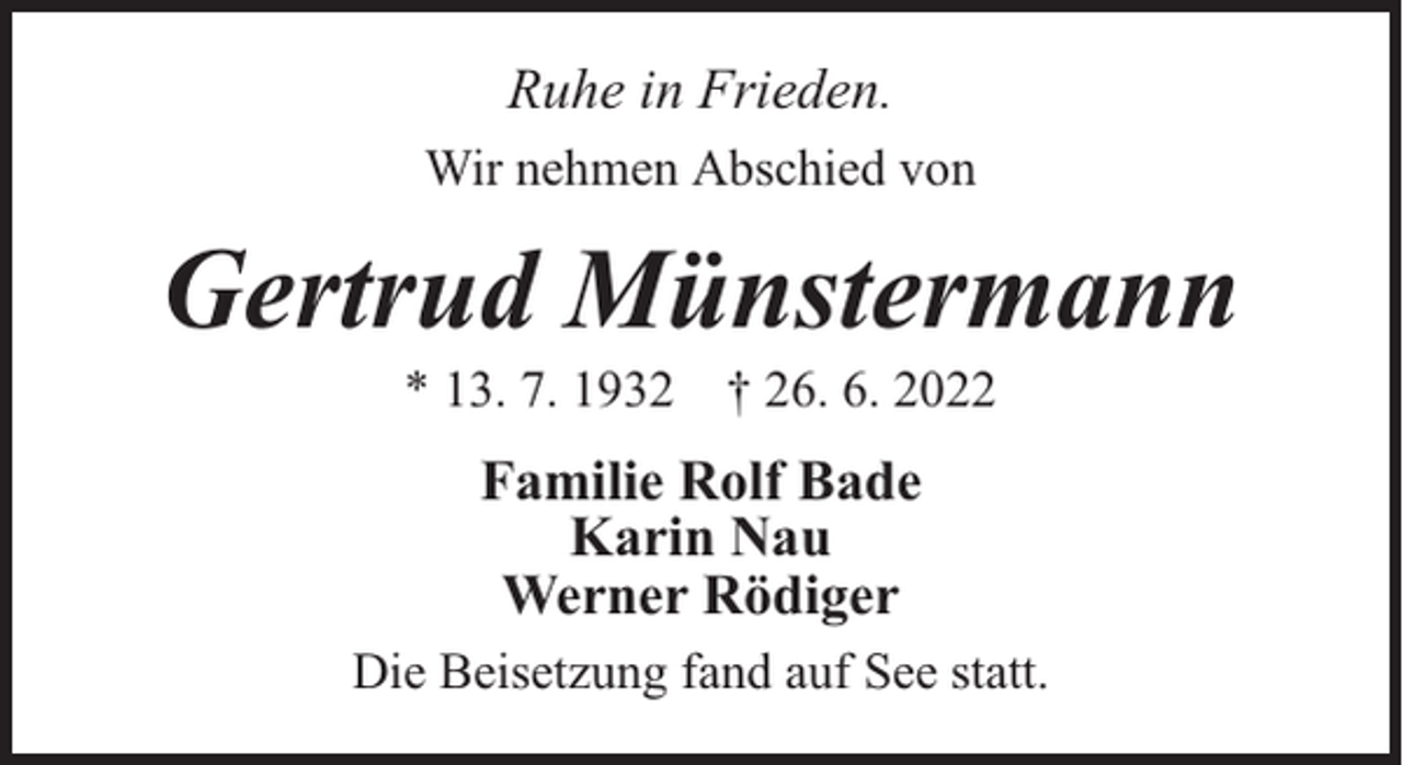 <p>Ruhe in Frieden.<br />Wir nehmen Abschied von</p><p>Gertrud Münstermann<br />* 13. 7. 1932 † 26. 6. 2022</p><p>Familie Rolf Bade<br />Karin Nau<br />Werner Rödiger<br />Die Beisetzung fand auf See statt.</p>