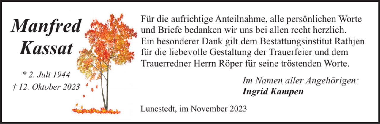 <p>Manfred<br />Kassat<br />* 2. Juli 1944<br />† 12. Oktober 2023</p><p>Für die aufrichtige Anteilnahme, alle persönlichen Worte<br />und Briefe bedanken wir uns bei allen recht herzlich.<br />Ein besonderer Dank gilt dem Bestattungsinstitut Rathjen<br />für die liebevolle Gestaltung der Trauerfeier und dem<br />Trauerredner Herrn Röper für seine tröstenden Worte.<br />Im Namen aller Angehörigen:<br />Ingrid Kampen<br />Lunestedt, im November 2023</p>