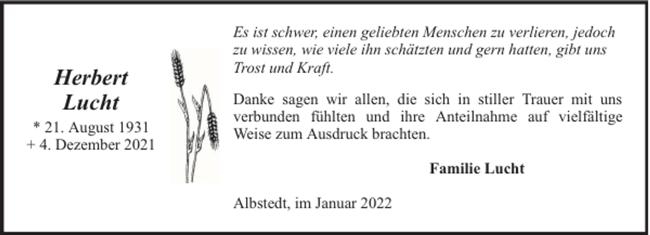 <p>Herbert<br />Lucht</p>
<p>* 21. August 1931<br />+ 4. Dezember 2021</p>
<p>Es ist schwer, einen geliebten Menschen zu verlieren, jedoch<br />zu wissen, wie viele ihn schätzten und gern hatten, gibt uns<br />Trost und Kraft.<br />Danke sagen wir allen, die sich in stiller Trauer mit uns<br />verbunden fühlten und ihre Anteilnahme auf vielfältige<br />Weise zum Ausdruck brachten.<br />Familie Lucht<br />Albstedt, im Januar 2022</p>