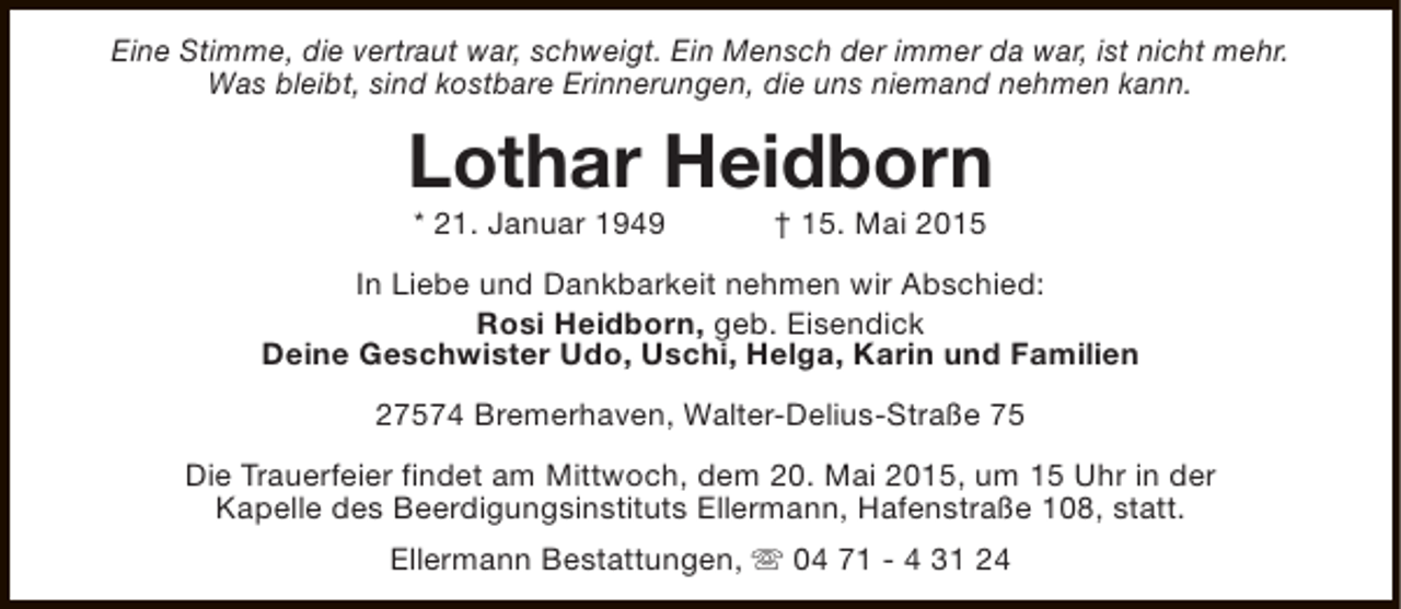 <p>Eine Stimme, die vertraut war, schweigt. Ein Mensch der immer da war, ist nicht mehr.<br />Was bleibt, sind kostbare Erinnerungen, die uns niemand nehmen kann.</p><p>Lothar Heidborn<br />* 21. Januar 1949</p><p>† 15. Mai 2015</p><p>In Liebe und Dankbarkeit nehmen wir Abschied:<br />Rosi Heidborn, geb. Eisendick<br />Deine Geschwister Udo, Uschi, Helga, Karin und Familien<br />27574 Bremerhaven, Walter-Delius-Straße 75<br />Die Trauerfeier findet am Mittwoch, dem 20. Mai 2015, um 15 Uhr in der<br />Kapelle des Beerdigungsinstituts Ellermann, Hafenstraße 108, statt.<br />Ellermann Bestattungen, s 04 71 - 4 31 24</p>