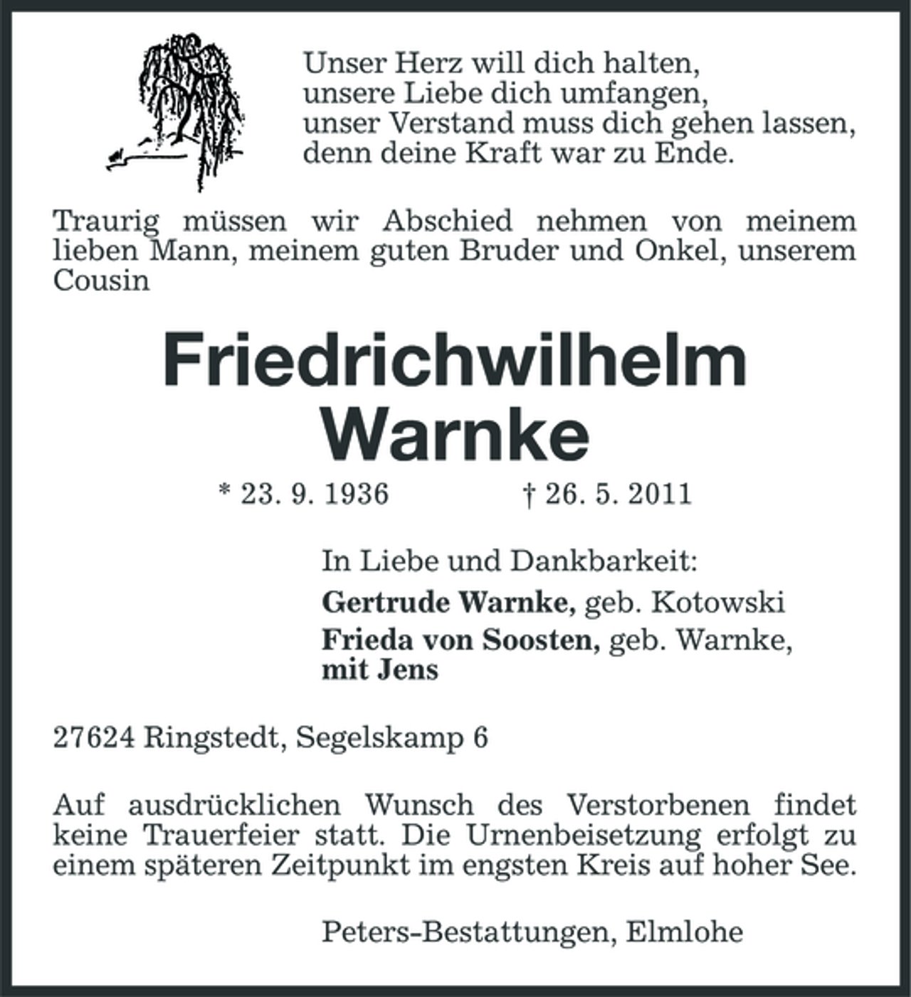 <p>Unser Herz will dich halten, unsere Liebe dich umfangen, unser Verstand muss dich gehen lassen, denn deine Kraft war zu Ende. Traurig müssen wir Abschied nehmen von meinem lieben Mann, meinem guten Bruder und Onkel, unserem Cousin</p><p>Friedrichwilhelm Warnke<br />* 23. 9. 1936 † 26. 5. 2011 In Liebe und Dankbarkeit: Gertrude Warnke, geb. Kotowski Frieda von Soosten, geb. Warnke, mit Jens 27624 Ringstedt, Segelskamp 6 Auf ausdrücklichen Wunsch des Verstorbenen findet keine Trauerfeier statt. Die Urnenbeisetzung erfolgt zu einem späteren Zeitpunkt im engsten Kreis auf hoher See. Peters-Bestattungen, Elmlohe</p>