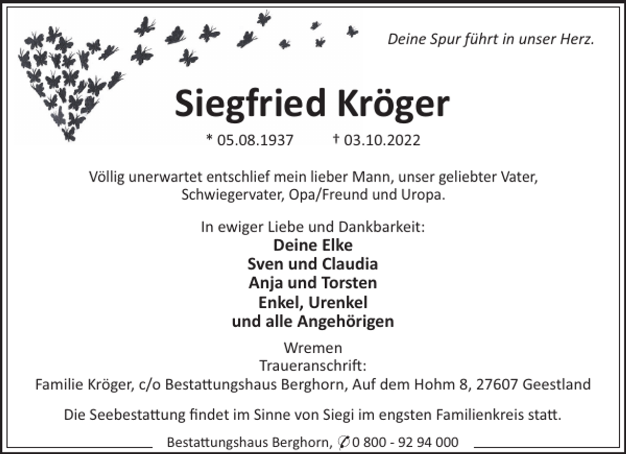 <p>Deine Spur führt in unser Herz.</p><p>Siegfried Kröger<br />* 05.08.1937</p><p>† 03.10.2022</p><p>Völlig unerwartet entschlief mein lieber Mann, unser geliebter Vater,<br />Schwiegervater, Opa/Freund und Uropa.<br />In ewiger Liebe und Dankbarkeit:</p><p>Deine Elke<br />Sven und Claudia<br />Anja und Torsten<br />Enkel, Urenkel<br />und alle Angehörigen<br />Wremen<br />Traueranschri!:<br />Familie Kröger, c/o Besta"ungshaus Berghorn, Auf dem Hohm 8, 27607 Geestland<br />Die Seebesta"ung ﬁndet im Sinne von Siegi im engsten Familienkreis sta".<br />Besta"ungshaus Berghorn, * 0 800 - 92 94 000</p>