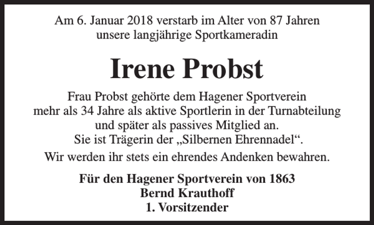 <p>Am 6. Januar 2018 verstarb im Alter von 87 Jahren<br />unsere langjährige Sportkameradin</p><p>Irene Probst<br />Frau Probst gehörte dem Hagener Sportverein<br />mehr als 34 Jahre als aktive Sportlerin in der Turnabteilung<br />und später als passives Mitglied an.<br />Sie ist Trägerin der „Silbernen Ehrennadel“.<br />Wir werden ihr stets ein ehrendes Andenken bewahren.<br />Für den Hagener Sportverein von 1863<br />Bernd Krauthoff<br />1. Vorsitzender</p>
