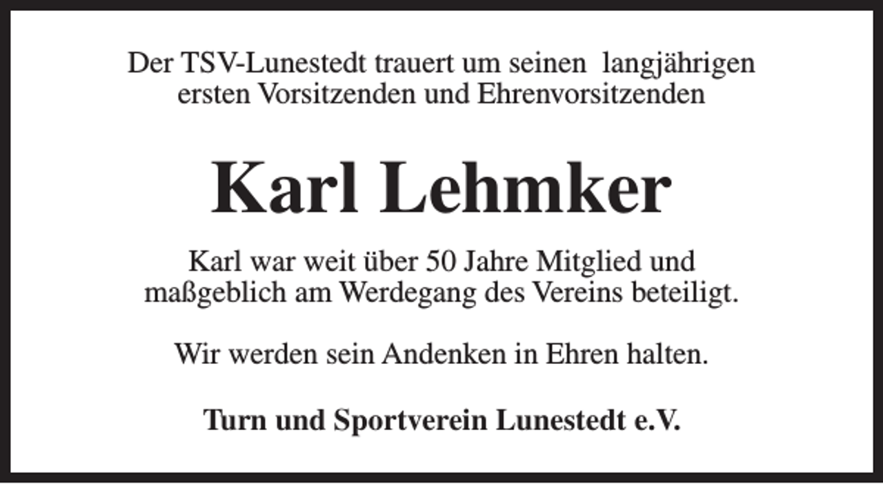 <p>Der TSV-Lunestedt trauert um seinen langjährigen<br />ersten Vorsitzenden und Ehrenvorsitzenden</p><p>Karl Lehmker<br />Karl war weit über 50 Jahre Mitglied und<br />maßgeblich am Werdegang des Vereins beteiligt.<br />Wir werden sein Andenken in Ehren halten.<br />Turn und Sportverein Lunestedt e.V.</p>