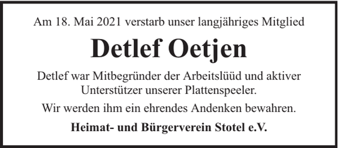 <p>Am 18. Mai 2021 verstarb unser langjähriges Mitglied</p><p>Detlef Oetjen<br />Detlef war Mitbegründer der Arbeitslüüd und aktiver<br />Unterstützer unserer Plattenspeeler.<br />Wir werden ihm ein ehrendes Andenken bewahren.<br />Heimat- und Bürgerverein Stotel e.V.</p>