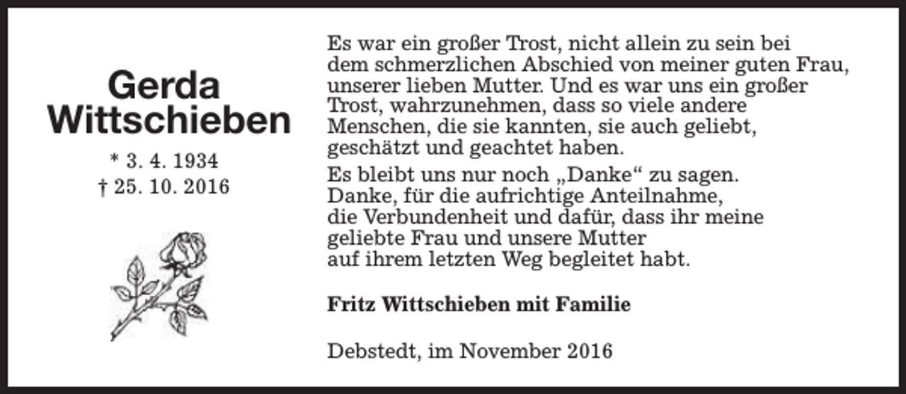 <p>Gerda<br />Wittschieben<br />* 3. 4. 1934<br />† 25. 10. 2016</p><p>Es war ein großer Trost, nicht allein zu sein bei<br />dem schmerzlichen Abschied von meiner guten Frau,<br />unserer lieben Mutter. Und es war uns ein großer<br />Trost, wahrzunehmen, dass so viele andere<br />Menschen, die sie kannten, sie auch geliebt,<br />geschätzt und geachtet haben.<br />Es bleibt uns nur noch „Danke“ zu sagen.<br />Danke, für die aufrichtige Anteilnahme,<br />die Verbundenheit und dafür, dass ihr meine<br />geliebte Frau und unsere Mutter<br />auf ihrem letzten Weg begleitet habt.<br />Fritz Wittschieben mit Familie<br />Debstedt, im November 2016</p>