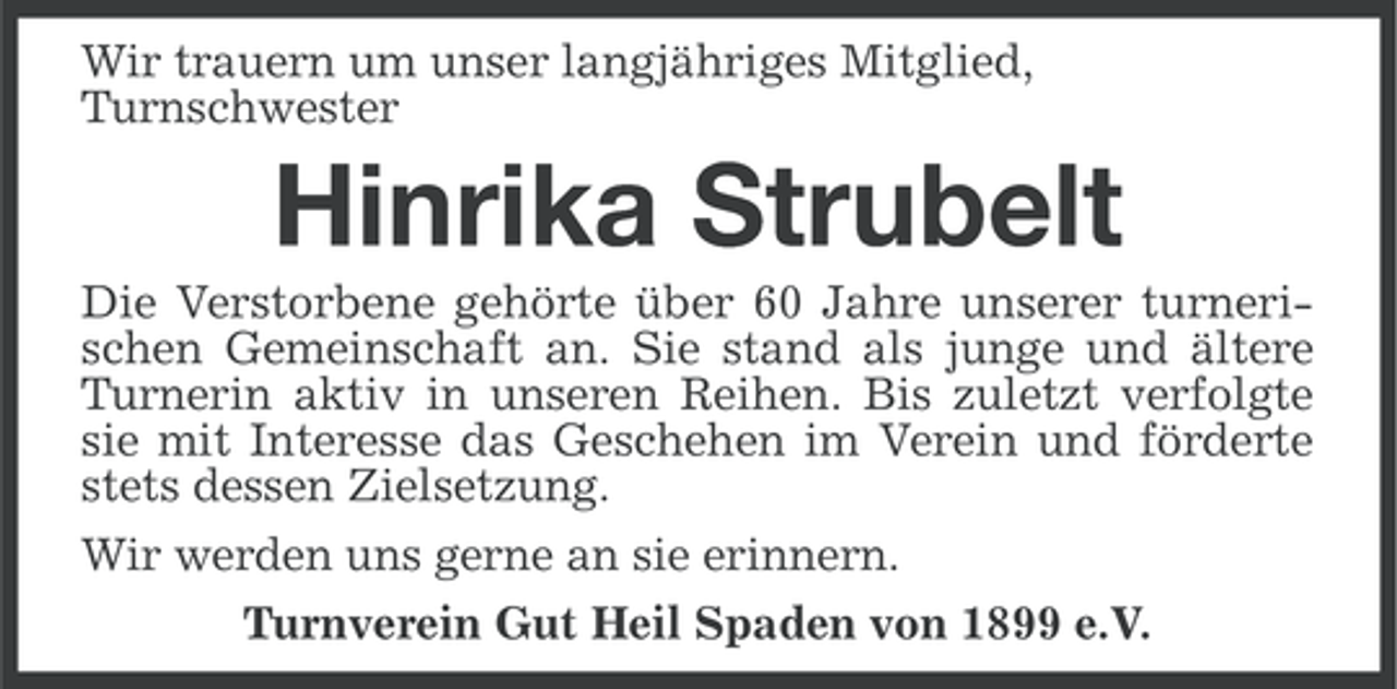 <p>Wir trauern um unser langjähriges Mitglied,<br />Turnschwester</p><p>Hinrika Strubelt<br />Die Verstorbene gehörte über 60 Jahre unserer turnerischen Gemeinschaft an. Sie stand als junge und ältere<br />Turnerin aktiv in unseren Reihen. Bis zuletzt verfolgte<br />sie mit Interesse das Geschehen im Verein und förderte<br />stets dessen Zielsetzung.<br />Wir werden uns gerne an sie erinnern.<br />Turnverein Gut Heil Spaden von 1899 e.V.</p>