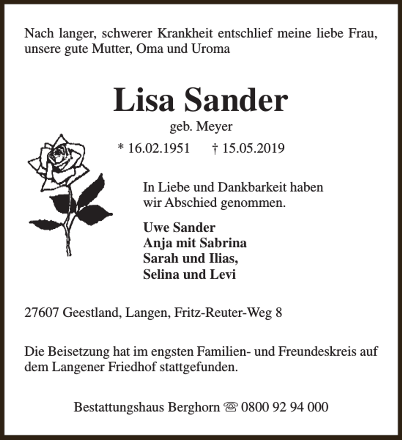 <p>Nach langer, schwerer Krankheit entschlief meine liebe Frau,<br />unsere gute Mutter, Oma und Uroma</p><p>Lisa Sander<br />geb. Meyer</p><p>* 16.02.1951</p><p>† 15.05.2019</p><p>In Liebe und Dankbarkeit haben<br />wir Abschied genommen.<br />Uwe Sander<br />Anja mit Sabrina<br />Sarah und Ilias,<br />Selina und Levi<br />27607 Geestland, Langen, Fritz-Reuter-Weg 8<br />Die Beisetzung hat im engsten Familien- und Freundeskreis auf<br />dem Langener Friedhof stattgefunden.<br />Bestattungshaus Berghorn s 0800 92 94 000</p>