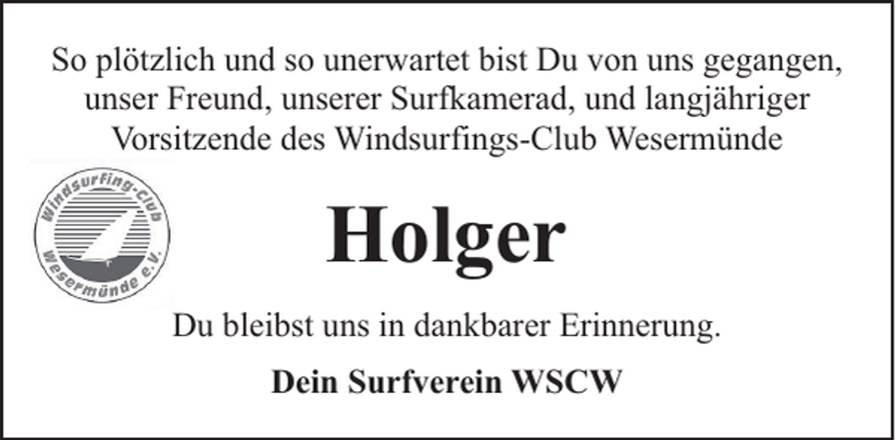 <p>So plötzlich und so unerwartet bist Du von uns gegangen,<br />unser Freund, unserer Surfkamerad, und langjähriger<br />Vorsitzende des Windsurfings-Club Wesermünde</p><p>Holger<br />Du bleibst uns in dankbarer Erinnerung.<br />Dein Surfverein WSCW</p>