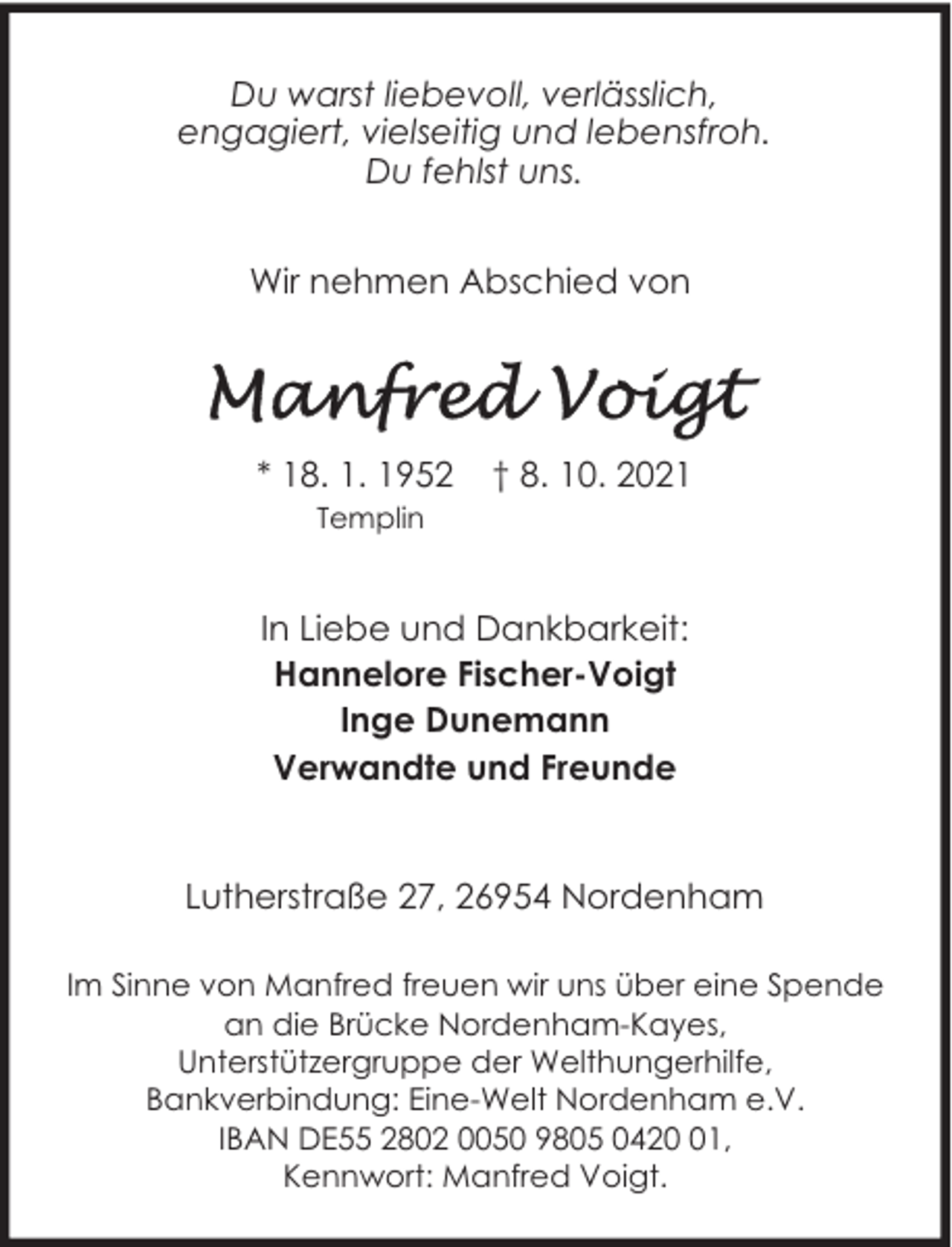 <p>Du warst liebevoll, verlässlich,<br />engagiert, vielseitig und lebensfroh.<br />Du fehlst uns.<br />Wir nehmen Abschied von</p><p>* 18. 1. 1952</p><p>† 8. 10. 2021</p><p>Templin</p><p>In Liebe und Dankbarkeit:<br />Hannelore Fischer-Voigt<br />Inge Dunemann<br />Verwandte und Freunde<br />Lutherstraße 27, 26954 Nordenham<br />Im Sinne von Manfred freuen wir uns über eine Spende<br />an die Brücke Nordenham-Kayes,<br />Unterstützergruppe der Welthungerhilfe,<br />Bankverbindung: Eine-Welt Nordenham e.V.<br />IBAN DE55 2802 0050 9805 0421,<br />Kennwort: Manfred Voigt.</p>