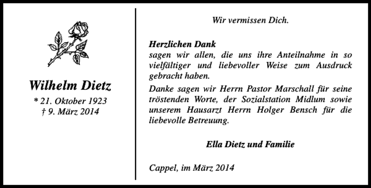 <p>Wir vermissen Dich.</p><p>Wilhelm Dietz<br />* 21. Oktober 1923<br />† 9. März 2014</p><p>Herzlichen Dank<br />sagen wir allen, die uns ihre Anteilnahme in so<br />vielfältiger und liebevoller Weise zum Ausdruck<br />gebracht haben.<br />Danke sagen wir Herrn Pastor Marschall für seine<br />tröstenden Worte, der Sozialstation Midlum sowie<br />unserem Hausarzt Herrn Holger Bensch für die<br />liebevolle Betreuung.<br />Ella Dietz und Familie<br />Cappel, im März 2014</p>
