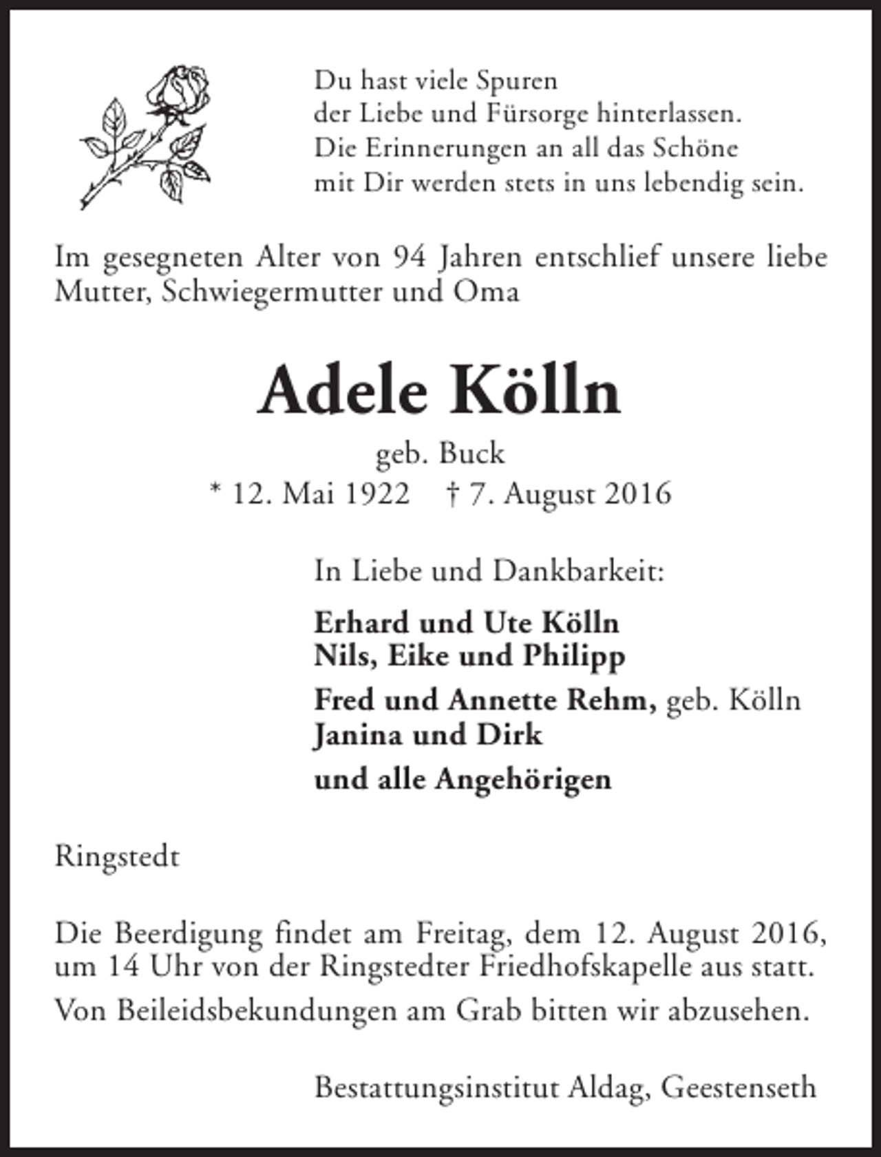 <p>Du hast viele Spuren<br />der Liebe und Fürsorge hinterlassen.<br />Die Erinnerungen an all das Schöne<br />mit Dir werden stets in uns lebendig sein.</p><p>Im gesegneten Alter von 94 Jahren entschlief unsere liebe<br />Mutter, Schwiegermutter und Oma</p><p>Adele Kölln</p><p>geb. Buck<br />* 12. Mai 1922 † 7. August 2016<br />In Liebe und Dankbarkeit:<br />Erhard und Ute Kölln<br />Nils, Eike und Philipp<br />Fred und Annette Rehm, geb. Kölln<br />Janina und Dirk<br />und alle Angehörigen<br />Ringstedt<br />Die Beerdigung findet am Freitag, dem 12. August 2016,<br />um 14 Uhr von der Ringstedter Friedhofskapelle aus statt.<br />Von Beileidsbekundungen am Grab bitten wir abzusehen.<br />Bestattungsinstitut Aldag, Geestenseth</p>