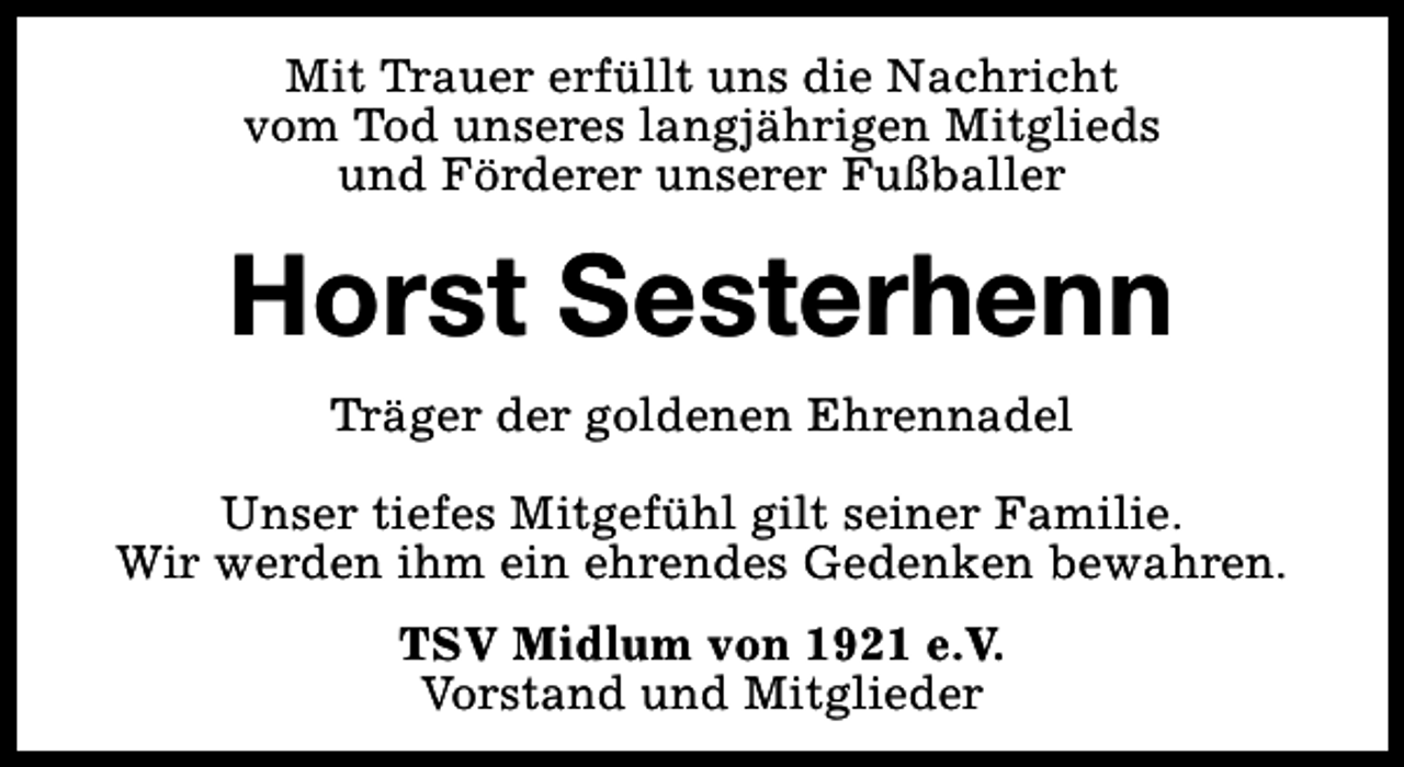 <p>Mit Trauer erfüllt uns die Nachricht<br />vom Tod unseres langjährigen Mitglieds<br />und Förderer unserer Fußballer</p><p>Horst Sesterhenn<br />Träger der goldenen Ehrennadel<br />Unser tiefes Mitgefühl gilt seiner Familie.<br />Wir werden ihm ein ehrendes Gedenken bewahren.<br />TSV Midlum von 1921 e.V.<br />Vorstand und Mitglieder</p>