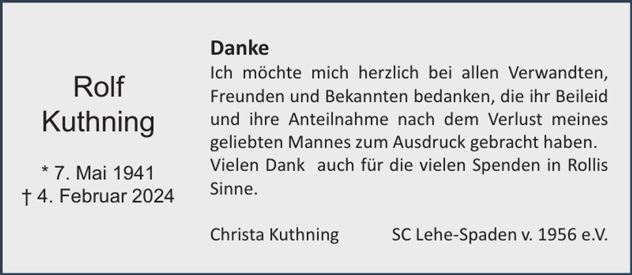 <p>Danke</p><p>Rolf<br />Kuthning<br />* 7. Mai 1941<br />† 4. Februar 2024</p><p>Ich möchte mich herzlich bei allen Verwandten,<br />Freunden und Bekannten bedanken, die ihr Beileid<br />und ihre Anteilnahme nach dem Verlust meines<br />geliebten Mannes zum Ausdruck gebracht haben.<br />Vielen Dank auch für die vielen Spenden in Rollis<br />Sinne.<br />Christa Kuthning</p><p>SC Lehe-Spaden v. 1956 e.V.</p>