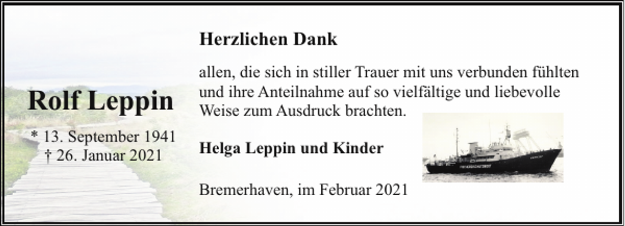 <p>Herzlichen Dank</p><p>Rolf Leppin</p><p>allen, die sich in stiller Trauer mit uns verbunden fühlten<br />und ihre Anteilnahme auf so vielfältige und liebevolle<br />Weise zum Ausdruck brachten.</p><p>* 13. September 1941<br />† 26. Januar 2021</p><p>Helga Leppin und Kinder<br />Bremerhaven, im Februar 2021</p>