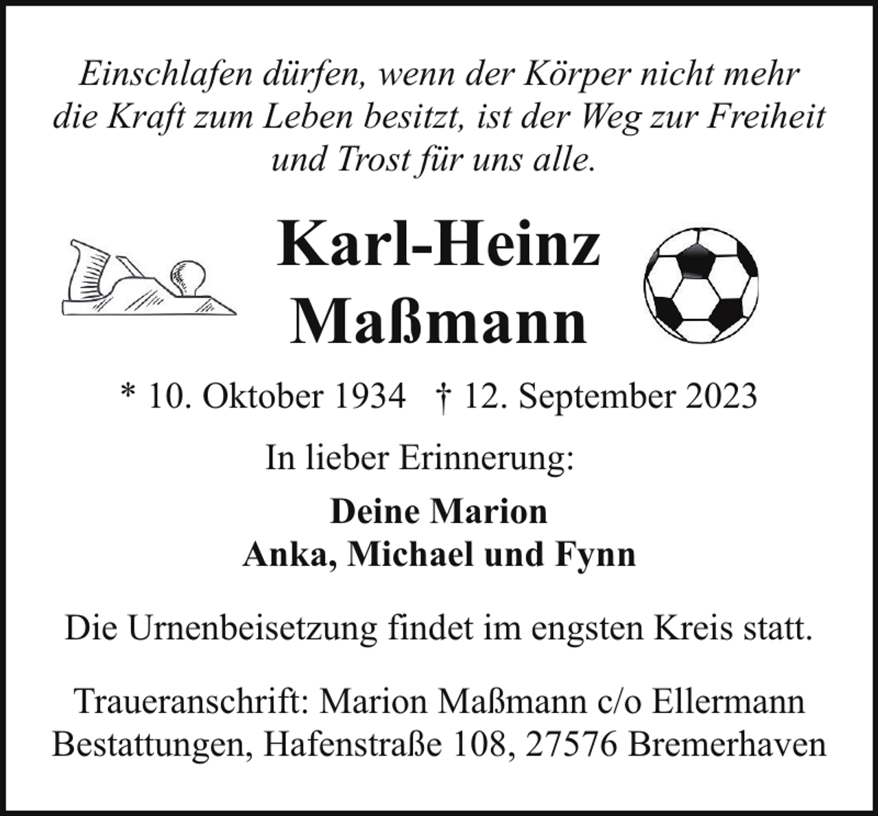 <p>Einschlafen dürfen, wenn der Körper nicht mehr<br />die Kraft zum Leben besitzt, ist der Weg zur Freiheit<br />und Trost für uns alle.</p><p>Karl-Heinz<br />Maßmann<br />* 10. Oktober 1934 † 12. September 2023<br />In lieber Erinnerung:<br />Deine Marion<br />Anka, Michael und Fynn<br />Die Urnenbeisetzung findet im engsten Kreis statt.<br />Traueranschrift: Marion Maßmann c/o Ellermann<br />Bestattungen, Hafenstraße 108, 27576 Bremerhaven</p>