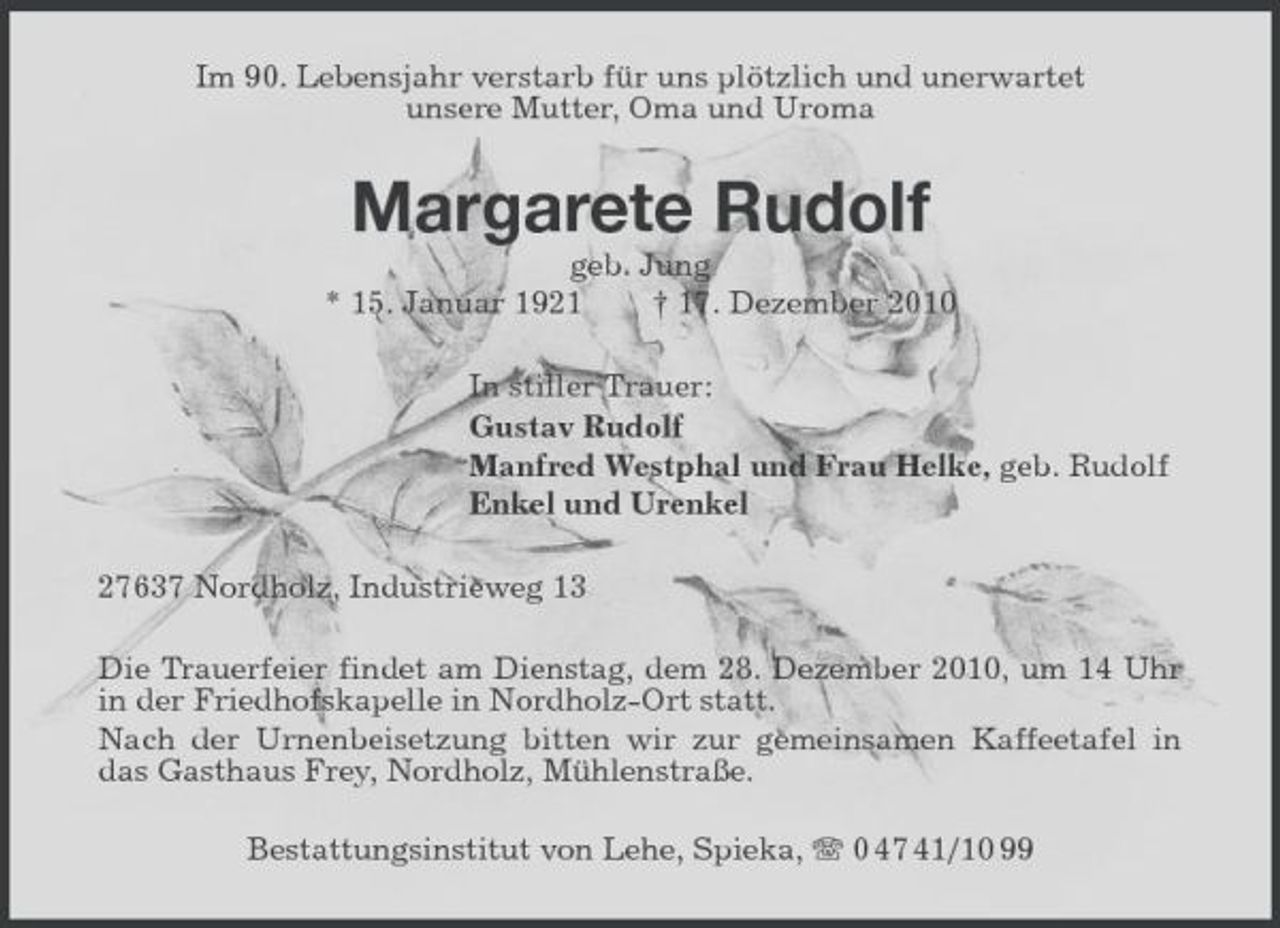 <p>Im 90. Lebensjahr verstarb für uns plötzlich und unerwartet unsere Mutter, Oma und Uroma</p><p>Margarete Rudolf<br />geb. Jung * 15. Januar 1921 † 17. Dezember 2010 In stiller Trauer: Gustav Rudolf Manfred Westphal und Frau Helke, geb. Rudolf Enkel und Urenkel 27637 Nordholz, Industrieweg 13 Die Trauerfeier findet am Dienstag, dem 28. Dezember 2010, um 14 Uhr in der Friedhofskapelle in Nordholz-Ort statt. Nach der Urnenbeisetzung bitten wir zur gemeinsamen Kaffeetafel in das Gasthaus Frey, Nordholz, Mühlenstraße. Bestattungsinstitut von Lehe, Spieka, 0 47 41/10 99</p>