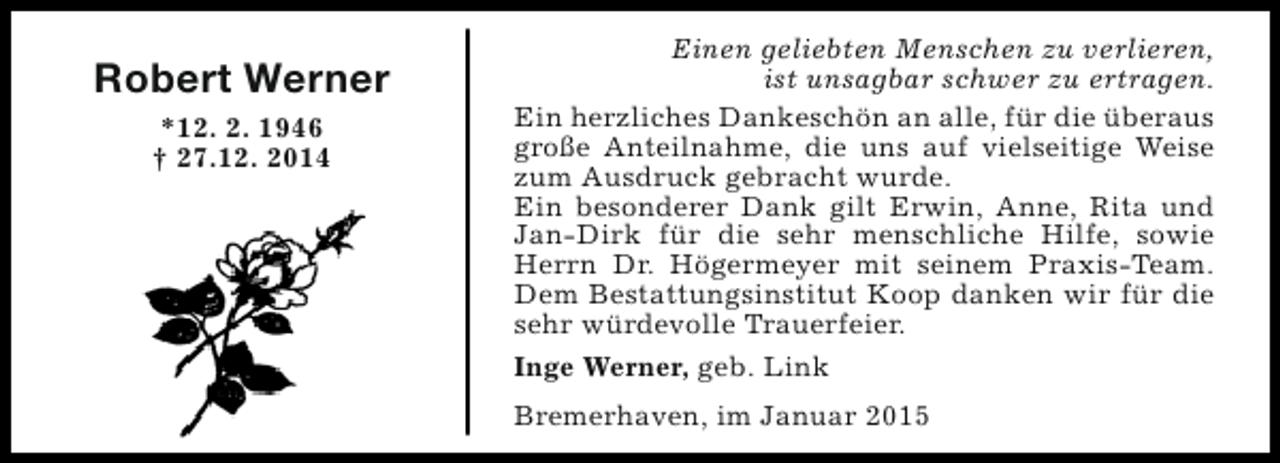 <p>Robert Werner<br />*12. 2. 1946<br />† 27.12. 2014</p><p>Einen geliebten Menschen zu verlieren,<br />ist unsagbar schwer zu ertragen.<br />Ein herzliches Dankeschön an alle, für die überaus<br />große Anteilnahme, die uns auf vielseitige Weise<br />zum Ausdruck gebracht wurde.<br />Ein besonderer Dank gilt Erwin, Anne, Rita und<br />Jan-Dirk für die sehr menschliche Hilfe, sowie<br />Herrn Dr. Högermeyer mit seinem Praxis-Team.<br />Dem Bestattungsinstitut Koop danken wir für die<br />sehr würdevolle Trauerfeier.<br />Inge Werner, geb. Link<br />Bremerhaven, im Januar 2015</p>