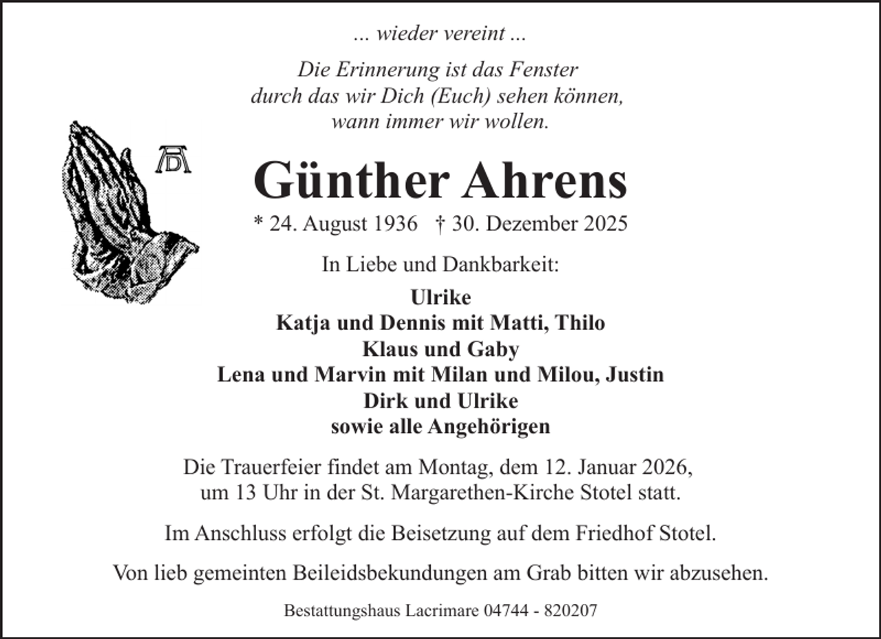 <p>... wieder vereint ...<br />Die Erinnerung ist das Fenster<br />durch das wir Dich (Euch) sehen können,<br />wann immer wir wollen.</p><p>Günther Ahrens</p><p>* 24. August 1936 † 30. Dezember 2025<br />In Liebe und Dankbarkeit:<br />Ulrike<br />Katja und Dennis mit Matti, Thilo<br />Klaus und Gaby<br />Lena und Marvin mit Milan und Milou, Justin<br />Dirk und Ulrike<br />sowie alle Angehörigen<br />Die Trauerfeier findet am Montag, dem 12. Januar 2026,<br />um 13 Uhr in der St. Margarethen-Kirche Stotel statt.<br />Im Anschluss erfolgt die Beisetzung auf dem Friedhof Stotel.<br />Von lieb gemeinten Beileidsbekundungen am Grab bitten wir abzusehen.<br />Bestattungshaus Lacrimare 04744 - 820207</p>