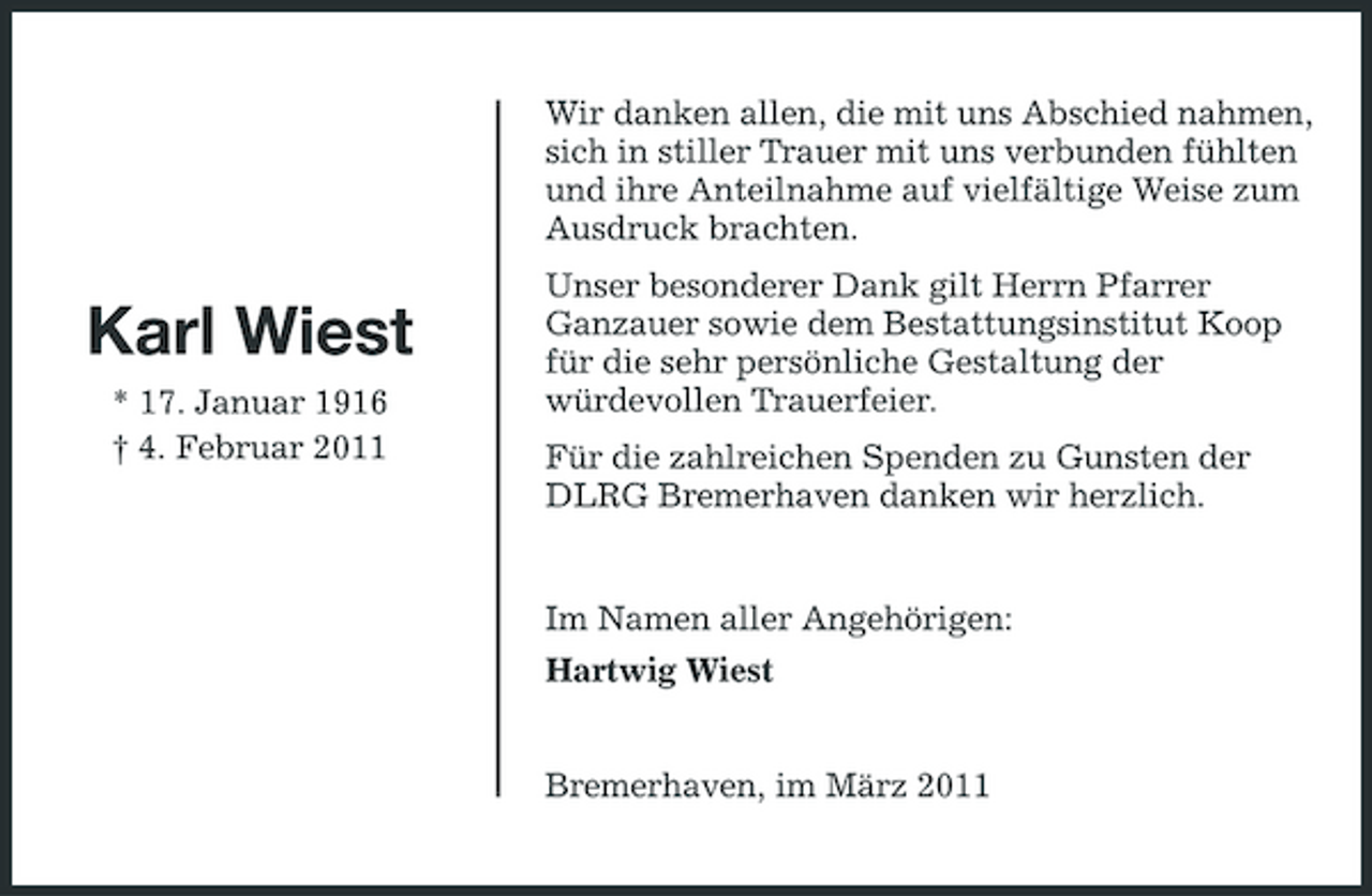 <p>Wir danken allen, die mit uns Abschied nahmen, sich in stiller Trauer mit uns verbunden fühlten und ihre Anteilnahme auf vielfältige Weise zum Ausdruck brachten.</p><p>Karl Wiest<br />* 17. Januar 1916 † 4. Februar 2011</p><p>Unser besonderer Dank gilt Herrn Pfarrer Ganzauer sowie dem Bestattungsinstitut Koop für die sehr persönliche Gestaltung der würdevollen Trauerfeier. Für die zahlreichen Spenden zu Gunsten der DLRG Bremerhaven danken wir herzlich.</p><p>Im Namen aller Angehörigen: Hartwig Wiest Bremerhaven, im März 2011</p>