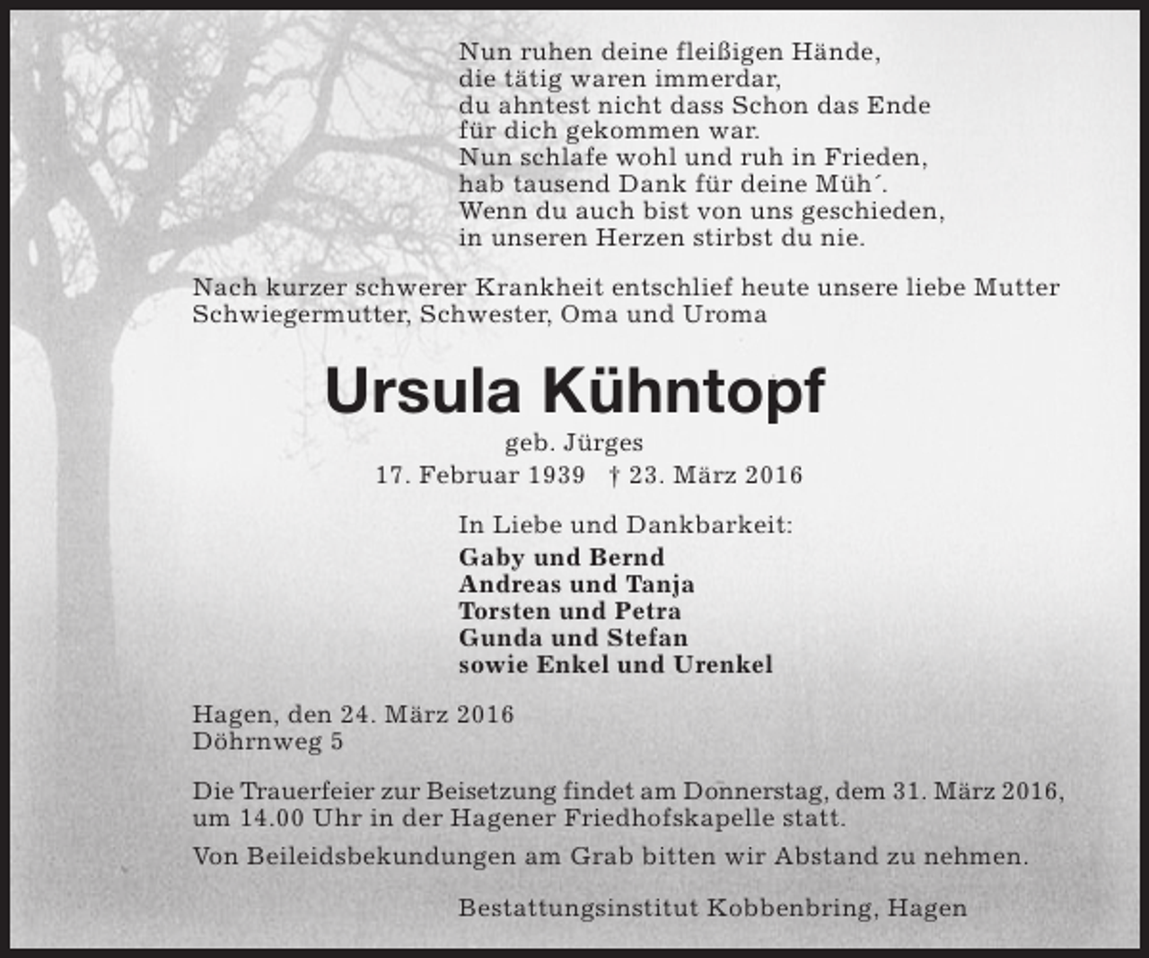 <p>Nun ruhen deine fleißigen Hände,<br />die tätig waren immerdar,<br />du ahntest nicht dass Schon das Ende<br />für dich gekommen war.<br />Nun schlafe wohl und ruh in Frieden,<br />hab tausend Dank für deine Müh´.<br />Wenn du auch bist von uns geschieden,<br />in unseren Herzen stirbst du nie.<br />Nach kurzer schwerer Krankheit entschlief heute unsere liebe Mutter<br />Schwiegermutter, Schwester, Oma und Uroma</p><p>Ursula Kühntopf<br />geb. Jürges<br />17. Februar 1939 † 23. März 2016<br />In Liebe und Dankbarkeit:<br />Gaby und Bernd<br />Andreas und Tanja<br />Torsten und Petra<br />Gunda und Stefan<br />sowie Enkel und Urenkel<br />Hagen, den 24. März 2016<br />Döhrnweg 5<br />Die Trauerfeier zur Beisetzung findet am Donnerstag, dem 31. März 2016,<br />um 14.00 Uhr in der Hagener Friedhofskapelle statt.<br />Von Beileidsbekundungen am Grab bitten wir Abstand zu nehmen.<br />Bestattungsinstitut Kobbenbring, Hagen</p>