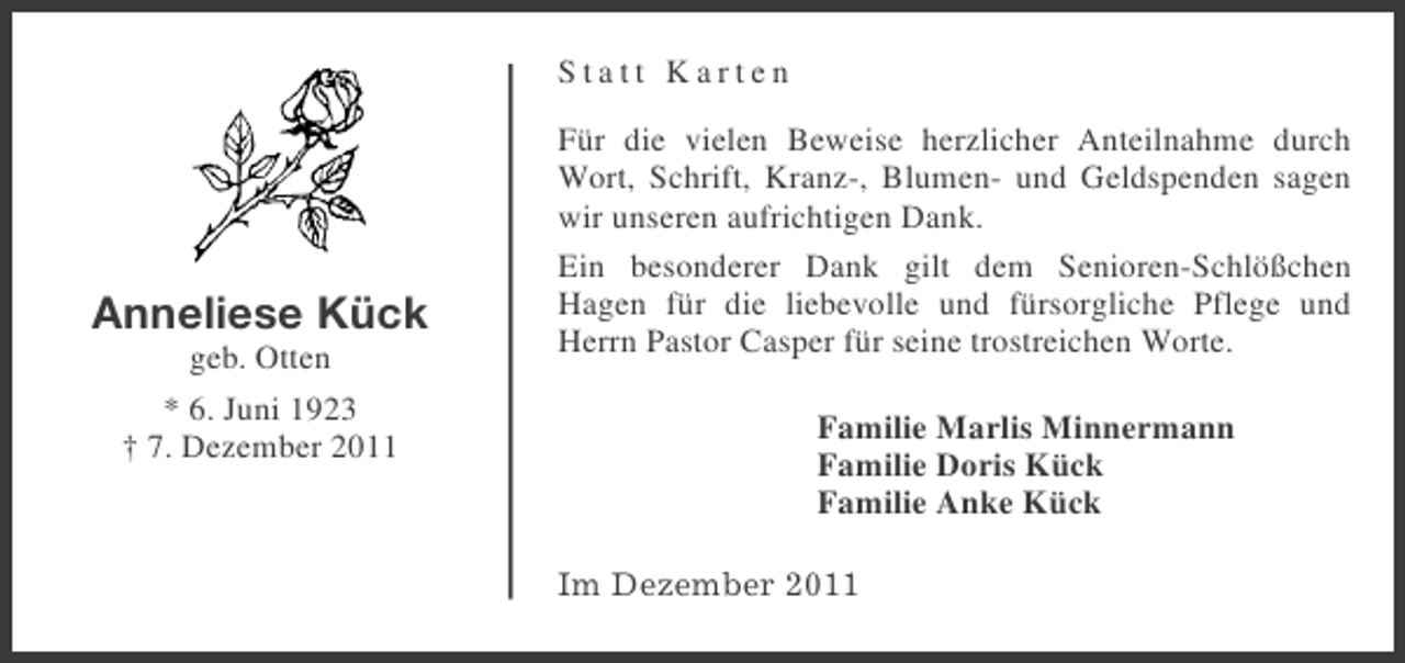 <p>Statt Karten</p><p>Anneliese Kück<br />geb. Otten<br />* 6. Juni 1923<br />† 7. Dezember 2011</p><p>Für die vielen Beweise herzlicher Anteilnahme durch<br />Wort, Schrift, Kranz-, Blumen- und Geldspenden sagen<br />wir unseren aufrichtigen Dank.<br />Ein besonderer Dank gilt dem Senioren-Schlößchen<br />Hagen für die liebevolle und fürsorgliche Pflege und<br />Herrn Pastor Casper für seine trostreichen Worte.<br />Familie Marlis Minnermann<br />Familie Doris Kück<br />Familie Anke Kück<br />Im Dezember 2011</p>