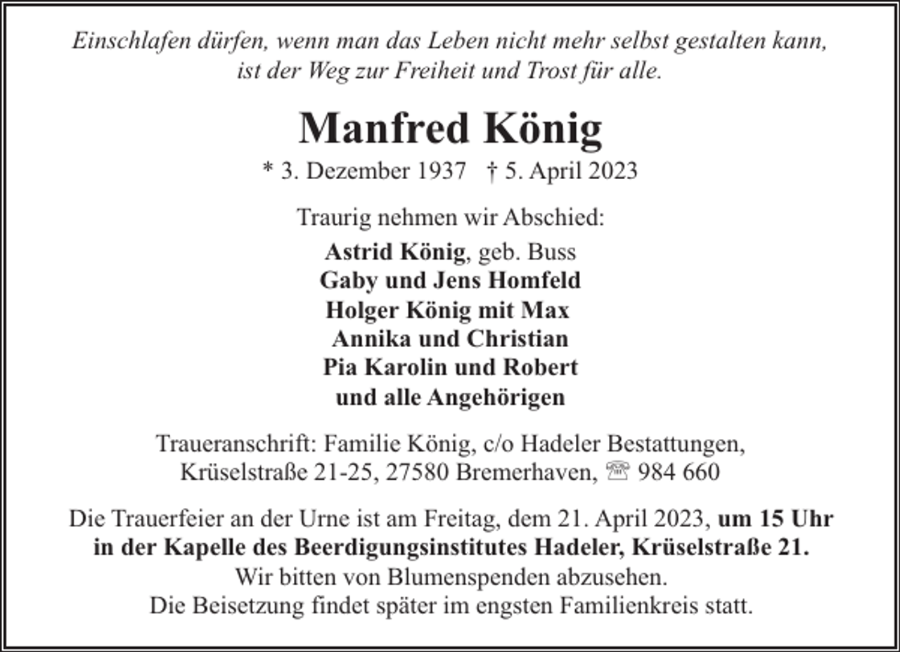<p>Einschlafen dürfen, wenn man das Leben nicht mehr selbst gestalten kann,<br />ist der Weg zur Freiheit und Trost für alle.</p><p>Manfred König</p><p>* 3. Dezember 1937 † 5. April 2023<br />Traurig nehmen wir Abschied:<br />Astrid König, geb. Buss<br />Gaby und Jens Homfeld<br />Holger König mit Max<br />Annika und Christian<br />Pia Karolin und Robert<br />und alle Angehörigen<br />Traueranschrift: Familie König, c/o Hadeler Bestattungen,<br />Krüselstraße 21-25, 27580 Bremerhaven, ' 984 660<br />Die Trauerfeier an der Urne ist am Freitag, dem 21. April 2023, um 15 Uhr<br />in der Kapelle des Beerdigungsinstitutes Hadeler, Krüselstraße 21.<br />Wir bitten von Blumenspenden abzusehen.<br />Die Beisetzung findet später im engsten Familienkreis statt.</p>