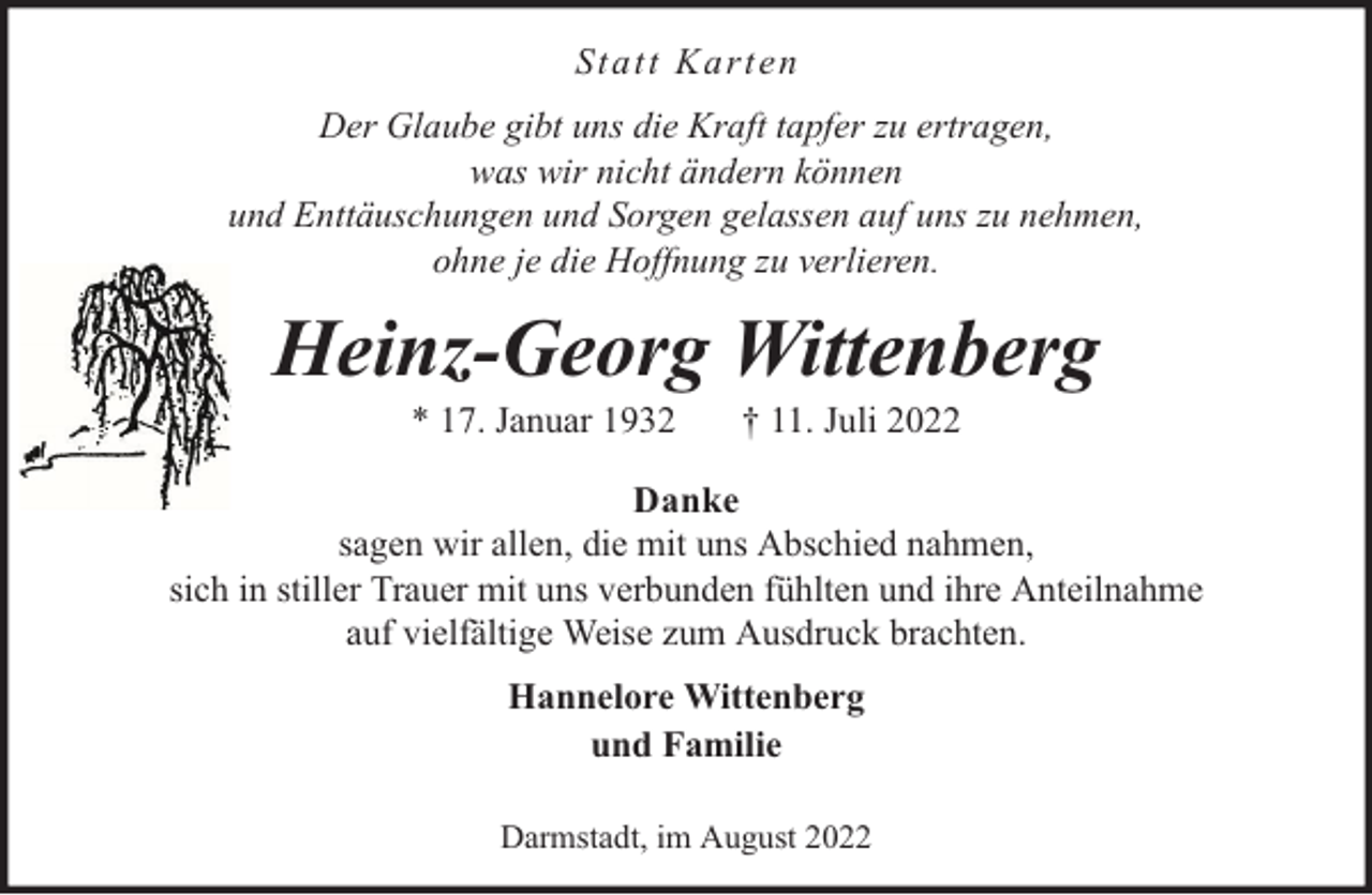 <p>Sta tt Ka rten<br />Der Glaube gibt uns die Kraft tapfer zu ertragen,<br />was wir nicht ändern können<br />und Enttäuschungen und Sorgen gelassen auf uns zu nehmen,<br />ohne je die Hoffnung zu verlieren.</p><p>Heinz-Georg Wittenberg<br />* 17. Januar 1932</p><p>† 11. Juli 2022</p><p>Danke<br />sagen wir allen, die mit uns Abschied nahmen,<br />sich in stiller Trauer mit uns verbunden fühlten und ihre Anteilnahme<br />auf vielfältige Weise zum Ausdruck brachten.<br />Hannelore Wittenberg<br />und Familie<br />Darmstadt, im August 2022</p>