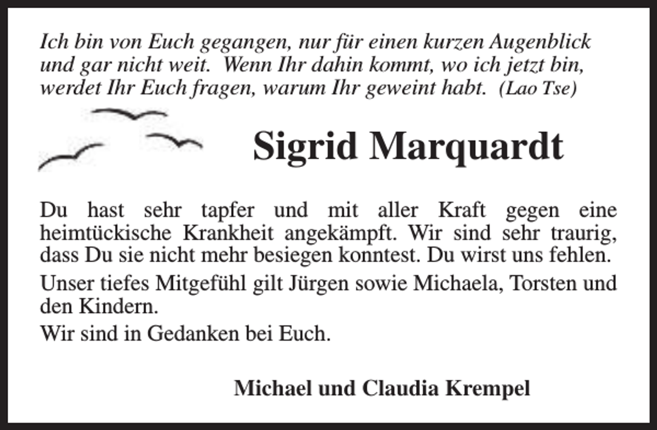 <p>Ich bin von Euch gegangen, nur für einen kurzen Augenblick<br />und gar nicht weit. Wenn Ihr dahin kommt, wo ich jetzt bin,<br />werdet Ihr Euch fragen, warum Ihr geweint habt. (Lao Tse)</p><p>Sigrid Marquardt<br />Du hast sehr tapfer und mit aller Kraft gegen eine<br />heimtückische Krankheit angekämpft. Wir sind sehr traurig,<br />dass Du sie nicht mehr besiegen konntest. Du wirst uns fehlen.<br />Unser tiefes Mitgefühl gilt Jürgen sowie Michaela, Torsten und<br />den Kindern.<br />Wir sind in Gedanken bei Euch.<br />Michael und Claudia Krempel</p>