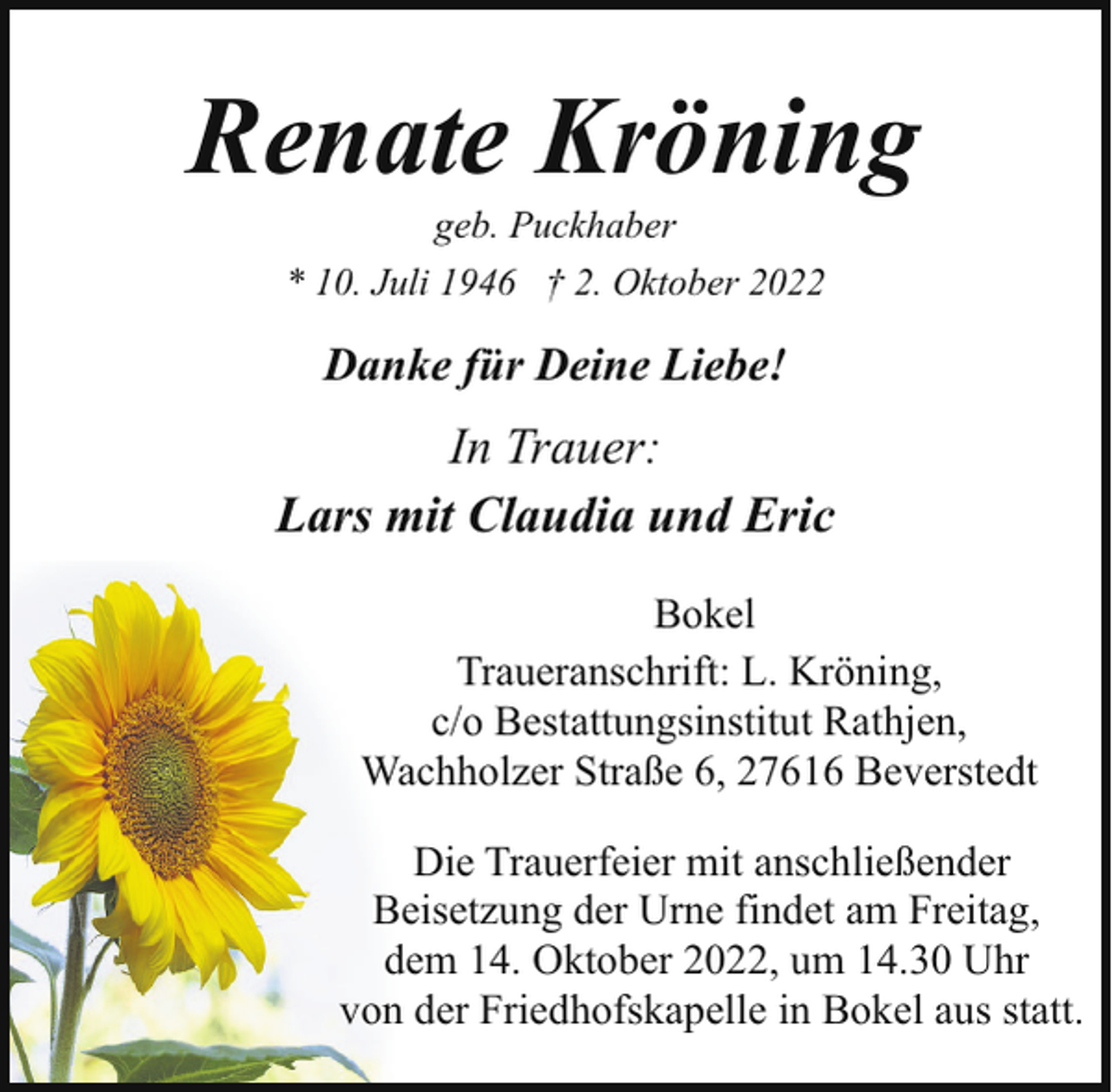 <p>Renate Kröning<br />geb. Puckhaber<br />* 10. Juli 1946 † 2. Oktober 2022</p><p>Danke für Deine Liebe!</p><p>In Trauer:<br />Lars mit Claudia und Eric<br />Bokel<br />Traueranschrift: L. Kröning,<br />c/o Bestattungsinstitut Rathjen,<br />Wachholzer Straße 6, 27616 Beverstedt<br />Die Trauerfeier mit anschließender<br />Beisetzung der Urne findet am Freitag,<br />dem 14. Oktober 2022, um 14.30 Uhr<br />von der Friedhofskapelle in Bokel aus statt.</p>