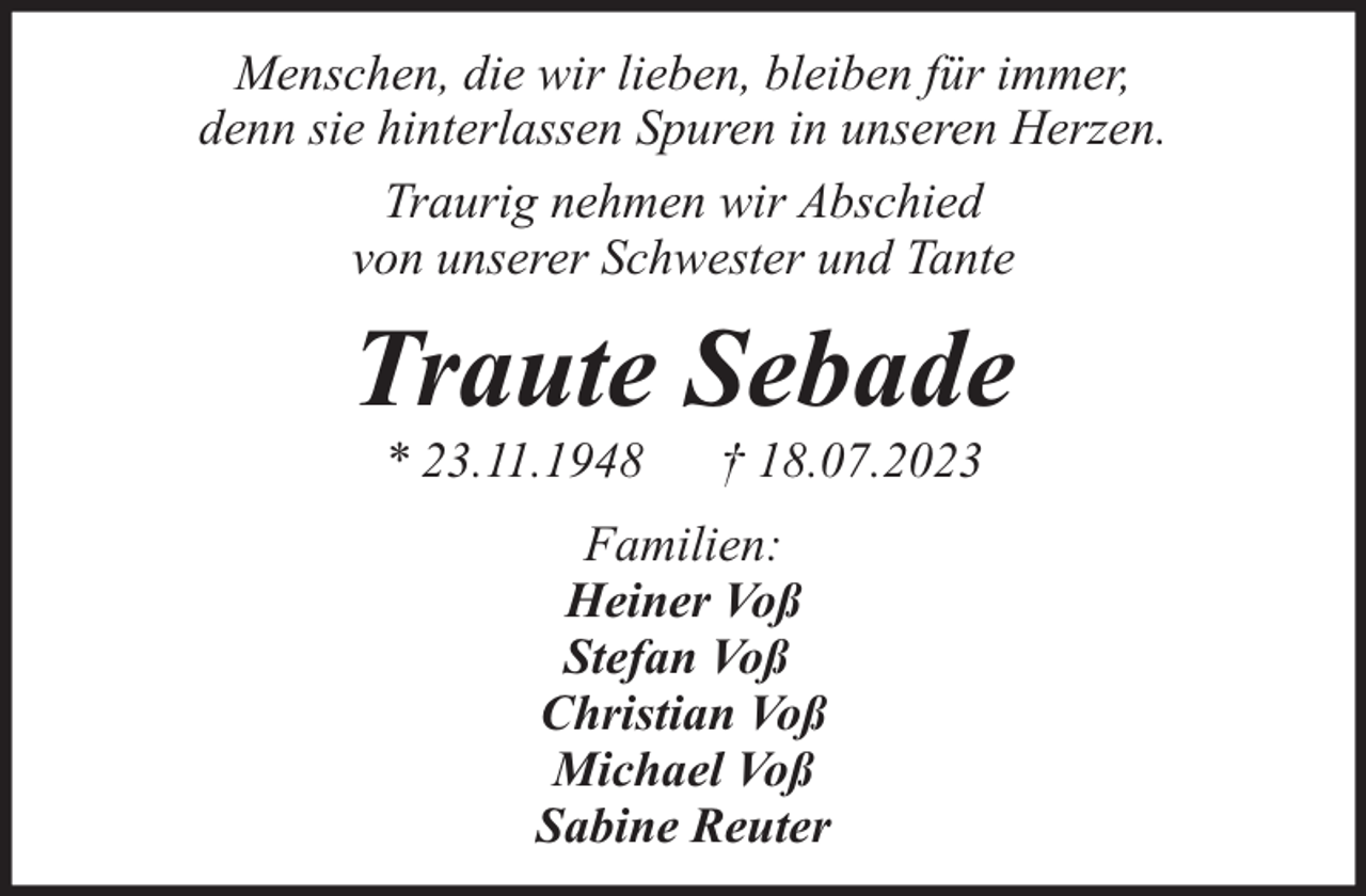 <p>Menschen, die wir lieben, bleiben für immer,<br />denn sie hinterlassen Spuren in unseren Herzen.<br />Traurig nehmen wir Abschied<br />von unserer Schwester und Tante</p><p>Traute Sebade<br />* 23.11.1948</p><p>† 18.07.2023</p><p>Familien:<br />Heiner Voß<br />Stefan Voß<br />Christian Voß<br />Michael Voß<br />Sabine Reuter</p>