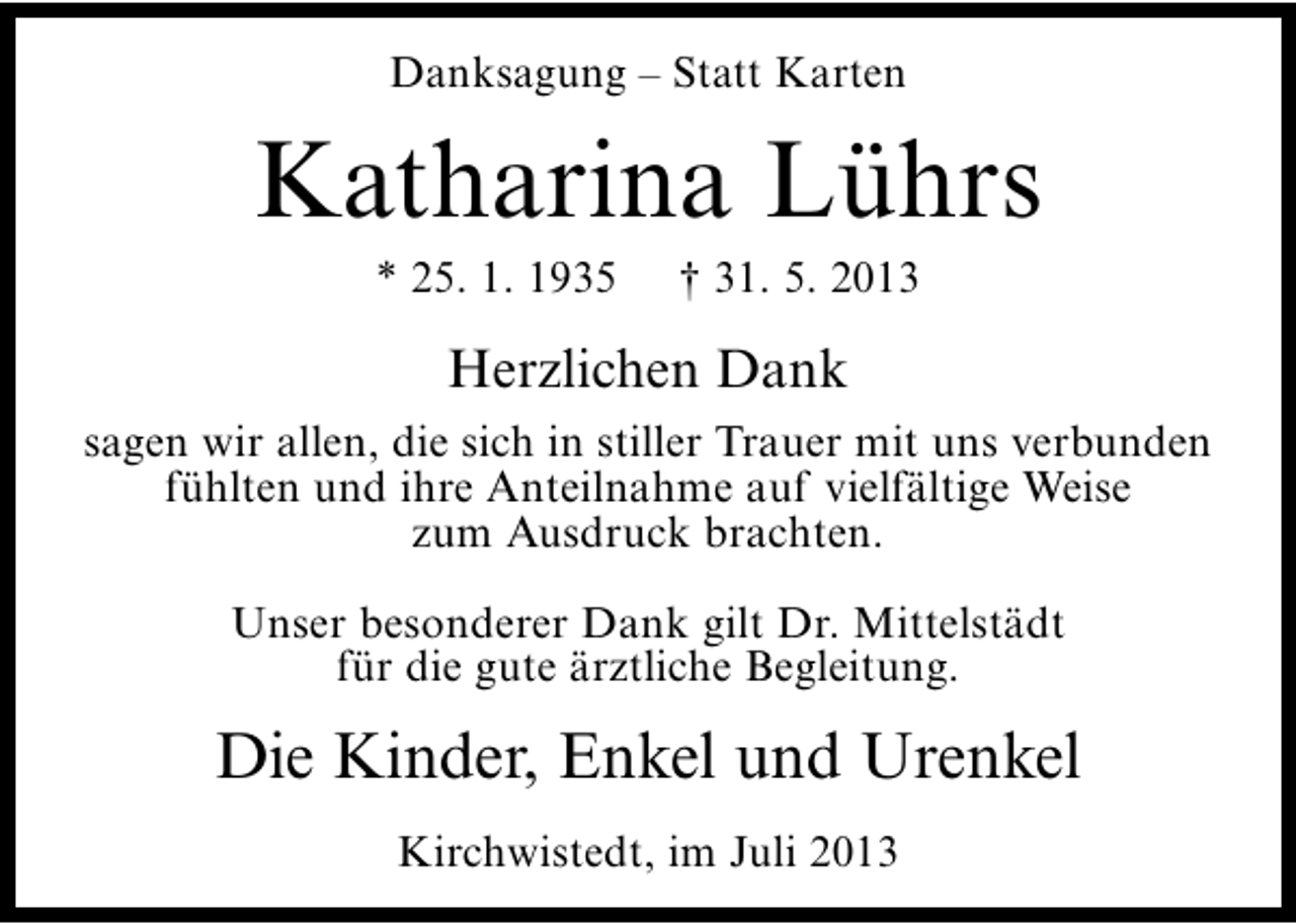 <p>Danksagung – Statt Karten</p><p>Katharina Lührs<br />* 25. 1. 1935</p><p>† 31. 5. 2013</p><p>Herzlichen Dank<br />sagen wir allen, die sich in stiller Trauer mit uns verbunden<br />fühlten und ihre Anteilnahme auf vielfältige Weise<br />zum Ausdruck brachten.<br />Unser besonderer Dank gilt Dr. Mittelstädt<br />für die gute ärztliche Begleitung.</p><p>Die Kinder, Enkel und Urenkel<br />Kirchwistedt, im Juli 2013</p>