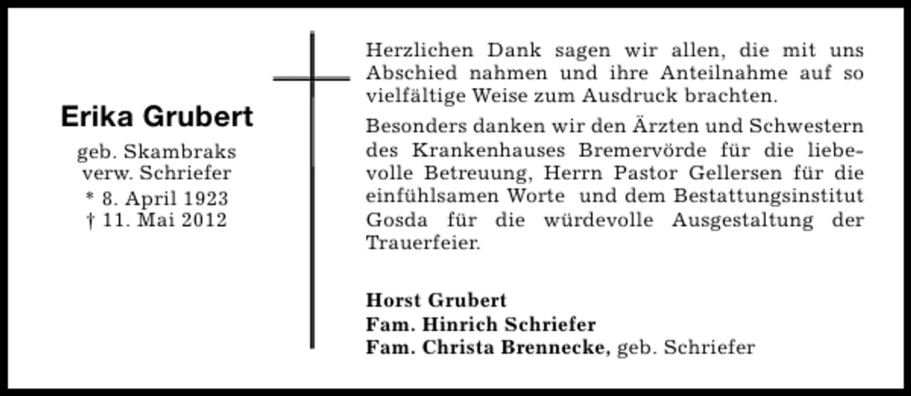 <p>Erika Grubert<br />geb. Skambraks<br />verw. Schriefer<br />* 8. April 1923<br />† 11. Mai 2012</p><p>Herzlichen Dank sagen wir allen, die mit uns<br />Abschied nahmen und ihre Anteilnahme auf so<br />vielfältige Weise zum Ausdruck brachten.<br />Besonders danken wir den Ärzten und Schwestern<br />des Krankenhauses Bremervörde für die liebevolle Betreuung, Herrn Pastor Gellersen für die<br />einfühlsamen Worte und dem Bestattungsinstitut<br />Gosda für die würdevolle Ausgestaltung der<br />Trauerfeier.<br />Horst Grubert<br />Fam. Hinrich Schriefer<br />Fam. Christa Brennecke, geb. Schriefer</p>