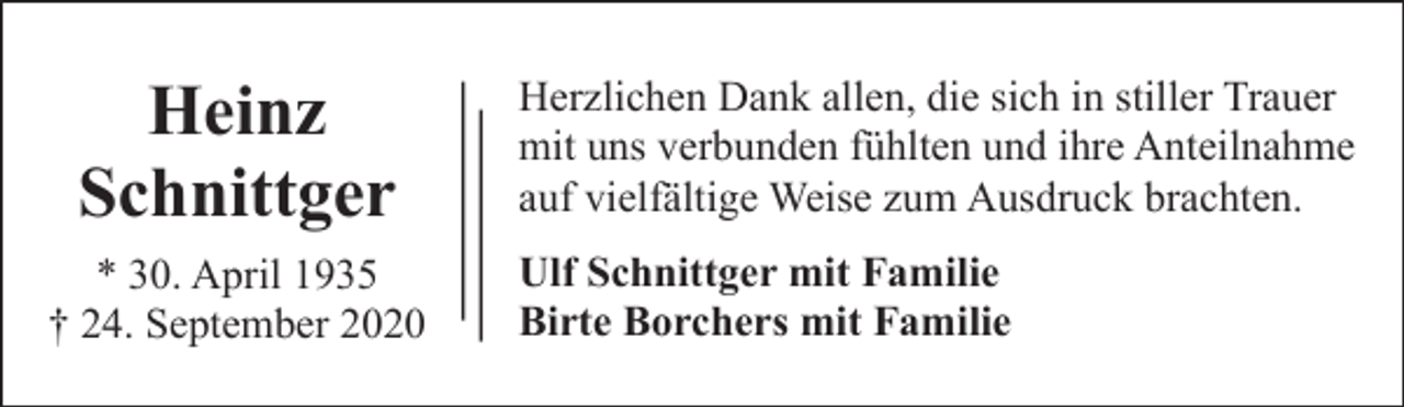 <p>Heinz<br />Schnittger<br />* 30. April 1935<br />† 24. September 2020</p><p>Herzlichen Dank allen, die sich in stiller Trauer<br />mit uns verbunden fühlten und ihre Anteilnahme<br />auf vielfältige Weise zum Ausdruck brachten.<br />Ulf Schnittger mit Familie<br />Birte Borchers mit Familie</p>