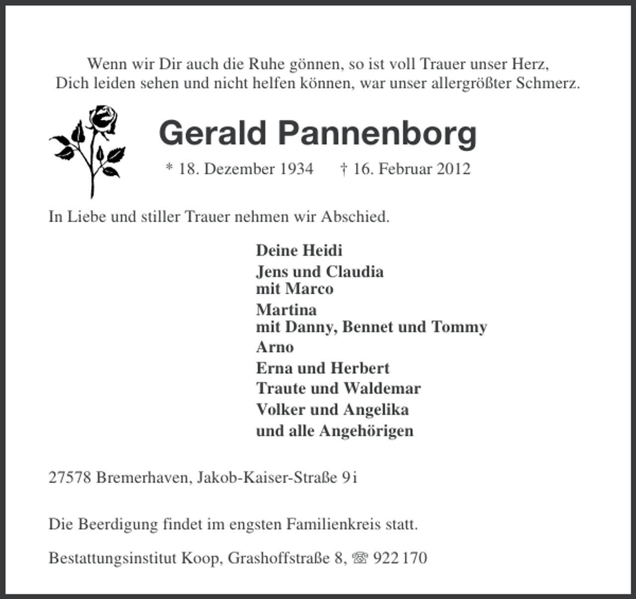 <p>Wenn wir Dir auch die Ruhe gönnen, so ist voll Trauer unser Herz,<br />Dich leiden sehen und nicht helfen können, war unser allergrößter Schmerz.</p><p>Gerald Pannenborg<br />* 18. Dezember 1934</p><p>† 16. Februar 2012</p><p>In Liebe und stiller Trauer nehmen wir Abschied.<br />Deine Heidi<br />Jens und Claudia<br />mit Marco<br />Martina<br />mit Danny, Bennet und Tommy<br />Arno<br />Erna und Herbert<br />Traute und Waldemar<br />Volker und Angelika<br />und alle Angehörigen<br />27578 Bremerhaven, Jakob-Kaiser-Straße 9 i<br />Die Beerdigung findet im engsten Familienkreis statt.<br />Bestattungsinstitut Koop, Grashoffstraße 8, 922 170</p>