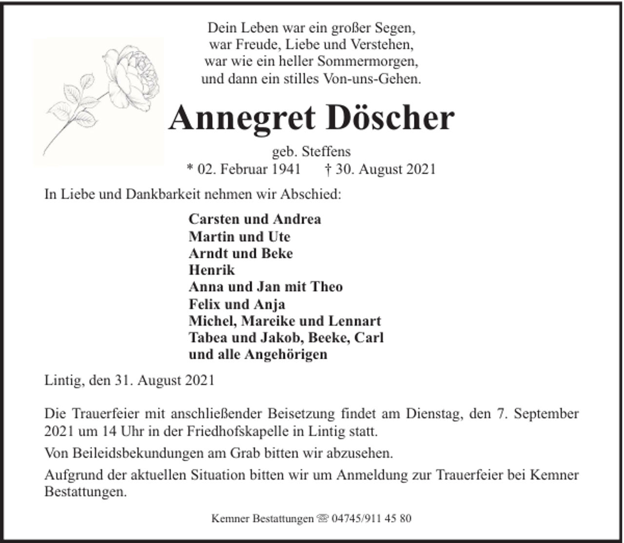 <p>Dein Leben war ein großer Segen,<br />war Freude, Liebe und Verstehen,<br />war wie ein heller Sommermorgen,<br />und dann ein stilles Von-uns-Gehen.</p><p>Annegret Döscher<br />geb. Steffens<br />* 02. Februar 1941 † 30. August 2021<br />In Liebe und Dankbarkeit nehmen wir Abschied:<br />Carsten und Andrea<br />Martin und Ute<br />Arndt und Beke<br />Henrik<br />Anna und Jan mit Theo<br />Felix und Anja<br />Michel, Mareike und Lennart<br />Tabea und Jakob, Beeke, Carl<br />und alle Angehörigen<br />Lintig, den 31. August 2021<br />Die Trauerfeier mit anschließender Beisetzung findet am Dienstag, den 7. September<br />2021 um 14 Uhr in der Friedhofskapelle in Lintig statt.<br />Von Beileidsbekundungen am Grab bitten wir abzusehen.<br />Aufgrund der aktuellen Situation bitten wir um Anmeldung zur Trauerfeier bei Kemner<br />Bestattungen.<br />Kemner Bestattungen</p><p>04745/911 45 80</p>