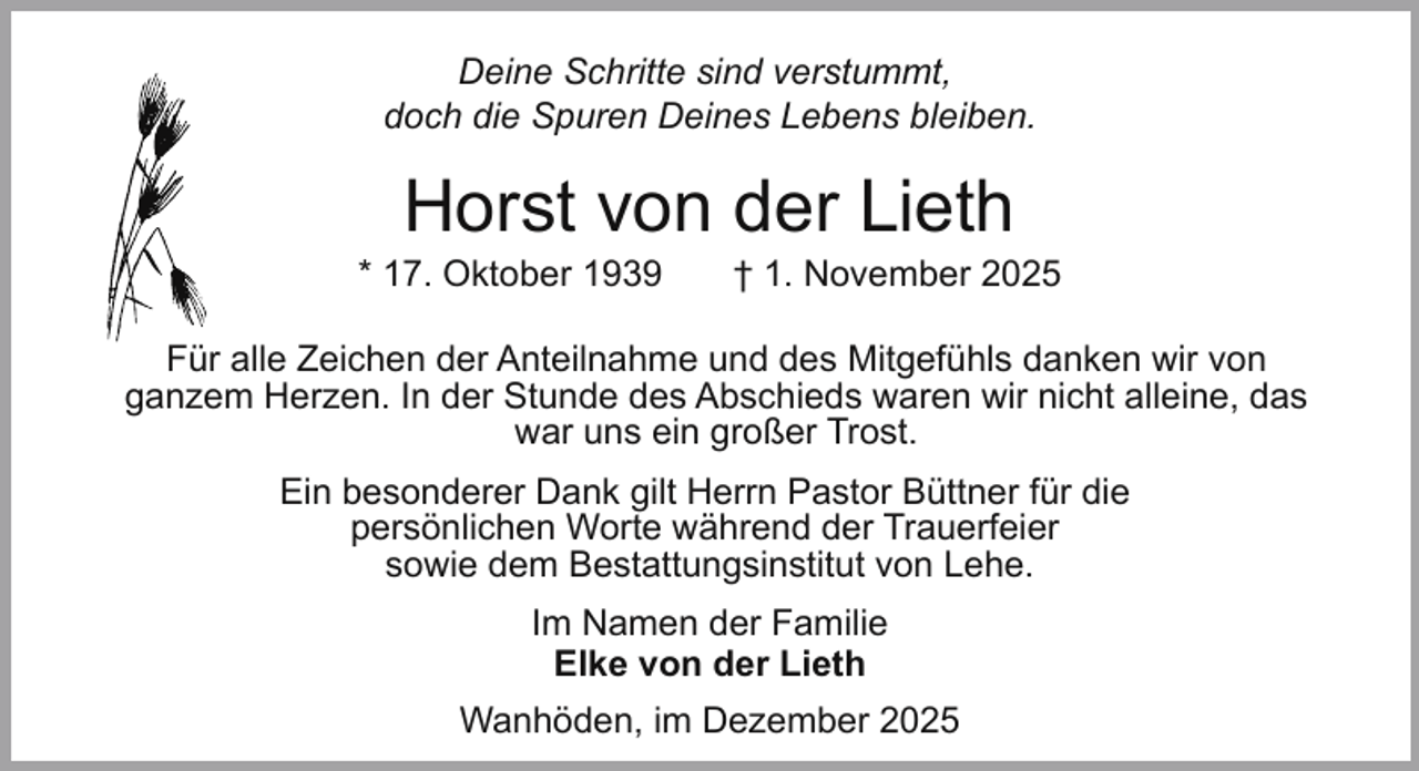 <p>Deine Schritte sind verstummt,<br />doch die Spuren Deines Lebens bleiben.</p><p>Horst von der Lieth</p><p>* 17. Oktober 1939</p><p>† 1. November 2025</p><p>Für alle Zeichen der Anteilnahme und des Mitgefühls danken wir von<br />ganzem Herzen. In der Stunde des Abschieds waren wir nicht alleine, das<br />war uns ein großer Trost.<br />Ein besonderer Dank gilt Herrn Pastor Büttner für die<br />persönlichen Worte während der Trauerfeier<br />sowie dem Bestattungsinstitut von Lehe.<br />Im Namen der Familie<br />Elke von der Lieth<br />Wanhöden, im Dezember 2025</p>
