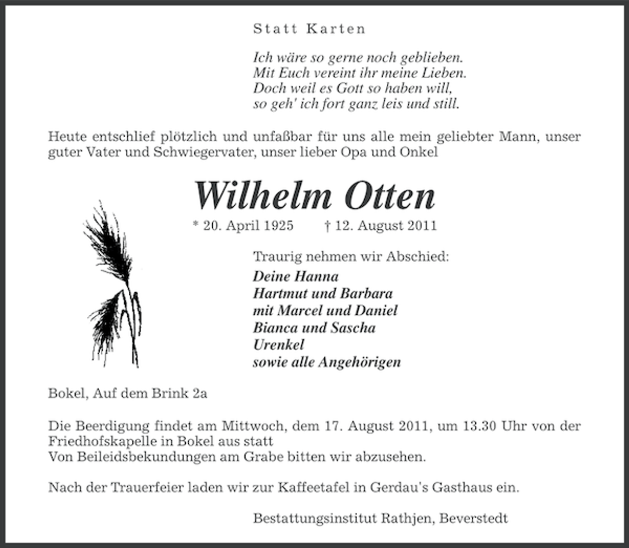 <p>Statt Karten</p><p>Ich wäre so gerne noch geblieben.<br />Mit Euch vereint ihr meine Lieben.<br />Doch weil es Gott so haben will,<br />so geh' ich fort ganz leis und still.<br />Heute entschlief plötzlich und unfaßbar für uns alle mein geliebter Mann, unser<br />guter Vater und Schwiegervater, unser lieber Opa und Onkel</p><p>Wilhelm Otten<br />* 20. April 1925</p><p>† 12. August 2011</p><p>Traurig nehmen wir Abschied:</p><p>Deine Hanna<br />Hartmut und Barbara<br />mit Marcel und Daniel<br />Bianca und Sascha<br />Urenkel<br />sowie alle Angehörigen<br />Bokel, Auf dem Brink 2a<br />Die Beerdigung findet am Mittwoch, dem 17. August 2011, um 13.30 Uhr von der<br />Friedhofskapelle in Bokel aus statt<br />Von Beileidsbekundungen am Grabe bitten wir abzusehen.<br />Nach der Trauerfeier laden wir zur Kaffeetafel in Gerdau's Gasthaus ein.<br />Bestattungsinstitut Rathjen, Beverstedt</p>