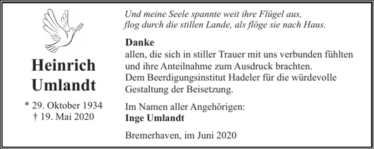 <p>Und meine Seele spannte weit ihre Flügel aus,<br />flog durch die stillen Lande, als flöge sie nach Haus.</p><p>Heinrich<br />Umlandt<br />* 29. Oktober 1934<br />† 19. Mai 2020</p><p>Danke<br />allen, die sich in stiller Trauer mit uns verbunden fühlten<br />und ihre Anteilnahme zum Ausdruck brachten.<br />Dem Beerdigungsinstitut Hadeler für die würdevolle<br />Gestaltung der Beisetzung.<br />Im Namen aller Angehörigen:<br />Inge Umlandt<br />Bremerhaven, im Juni 2020</p>