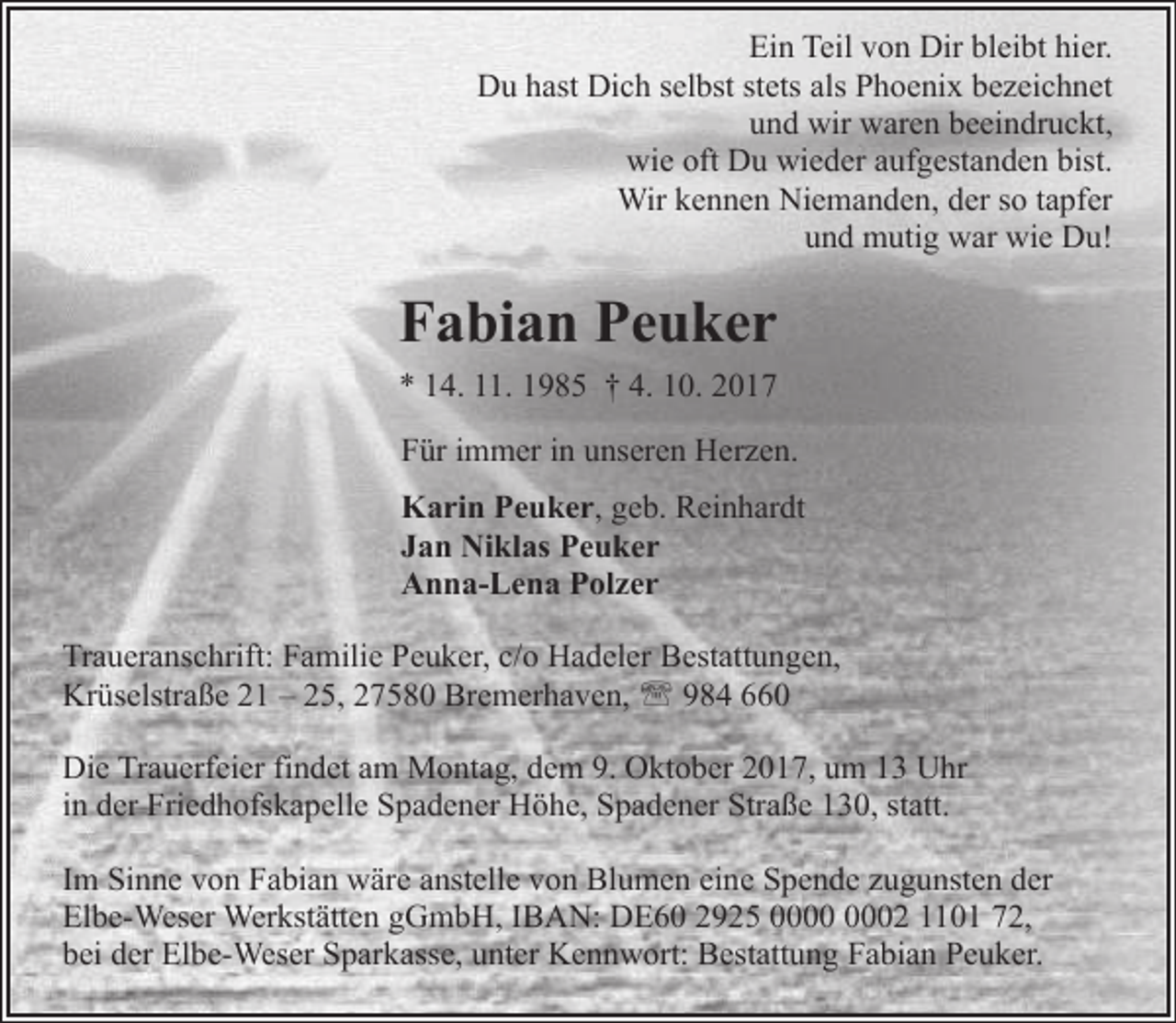 <p>Ein Teil von Dir bleibt hier.<br />Du hast Dich selbst stets als Phoenix bezeichnet<br />und wir waren beeindruckt,<br />wie oft Du wieder aufgestanden bist.<br />Wir kennen Niemanden, der so tapfer<br />und mutig war wie Du!</p><p>Fabian Peuker<br />* 14. 11. 1985 † 4. 10. 2017<br />Für immer in unseren Herzen.<br />Karin Peuker, geb. Reinhardt<br />Jan Niklas Peuker<br />Anna-Lena Polzer<br />Traueranschrift: Familie Peuker, c/o Hadeler Bestattungen,<br />Krüselstraße 21 – 25, 27580 Bremerhaven, ' 984 660<br />Die Trauerfeier findet am Montag, dem 9. Oktober 2017, um 13 Uhr<br />in der Friedhofskapelle Spadener Höhe, Spadener Straße 130, statt.<br />Im Sinne von Fabian wäre anstelle von Blumen eine Spende zugunsten der<br />Elbe-Weser Werkstätten gGmbH, IBAN: DE60 2925 02 1101 72,<br />bei der Elbe-Weser Sparkasse, unter Kennwort: Bestattung Fabian Peuker.</p>