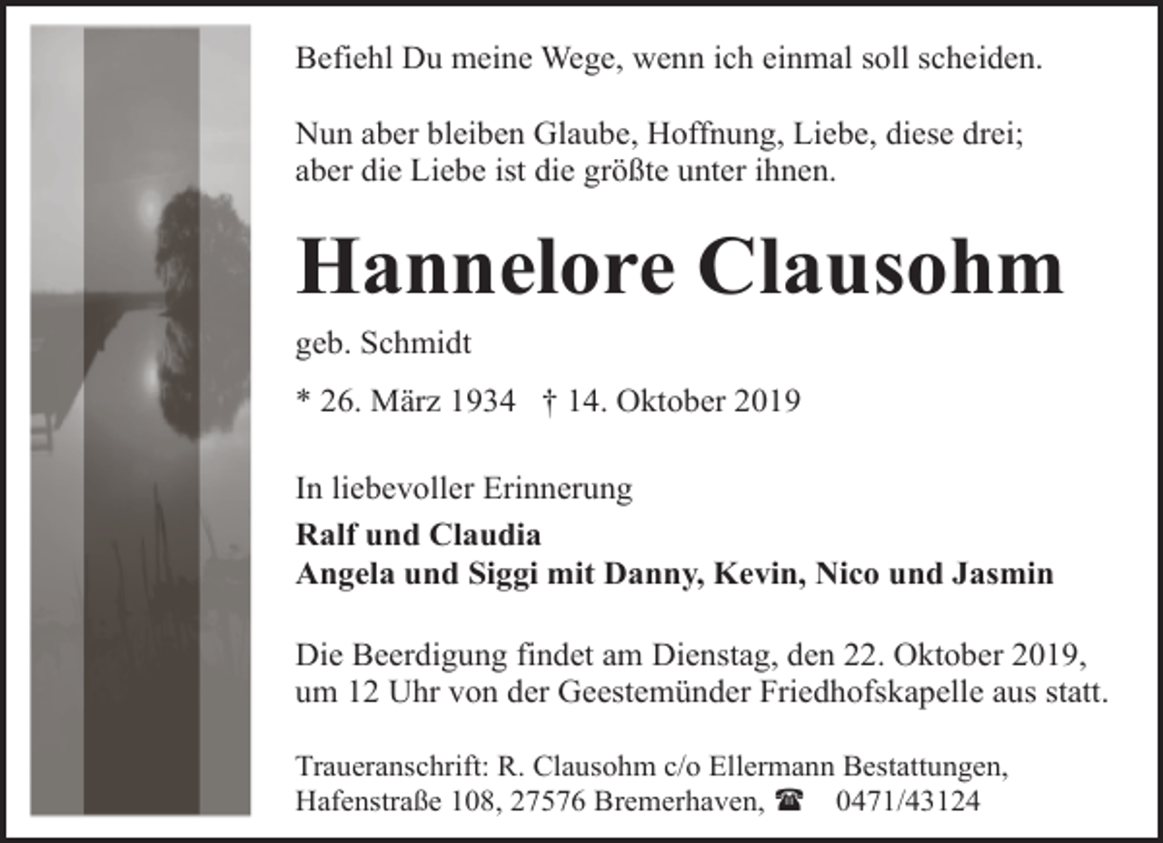 <p>Befiehl Du meine Wege, wenn ich einmal soll scheiden.<br />Nun aber bleiben Glaube, Hoffnung, Liebe, diese drei;<br />aber die Liebe ist die größte unter ihnen.</p><p>Hannelore Clausohm<br />geb. Schmidt<br />* 26. März 1934 † 14. Oktober 2019<br />In liebevoller Erinnerung<br />Ralf und Claudia<br />Angela und Siggi mit Danny, Kevin, Nico und Jasmin<br />Die Beerdigung findet am Dienstag, den 22. Oktober 2019,<br />um 12 Uhr von der Geestemünder Friedhofskapelle aus statt.<br />Traueranschrift: R. Clausohm c/o Ellermann Bestattungen,<br />Hafenstraße 108, 27576 Bremerhaven, ( 0471/43124</p>