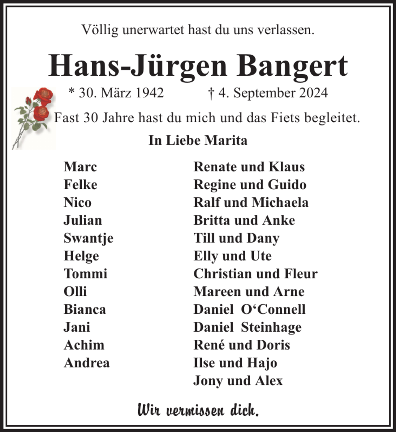 <p>Völlig unerwartet hast du uns verlassen.</p><p>Hans-Jürgen Bangert<br />* 30. März 1942</p><p>† 4. September 2024</p><p>Fast 30 Jahre hast du mich und das Fiets begleitet.<br />In Liebe Marita<br />Marc<br />Felke<br />Nico<br />Julian<br />Swantje<br />Helge<br />Tommi<br />Olli<br />Bianca<br />Jani<br />Achim<br />Andrea</p><p>Renate und Klaus<br />Regine und Guido<br />Ralf und Michaela<br />Britta und Anke<br />Till und Dany<br />Elly und Ute<br />Christian und Fleur<br />Mareen und Arne<br />Daniel O‘Connell<br />Daniel Steinhage<br />René und Doris<br />Ilse und Hajo<br />Jony und Alex</p><p>Wir vermissen dich.</p>