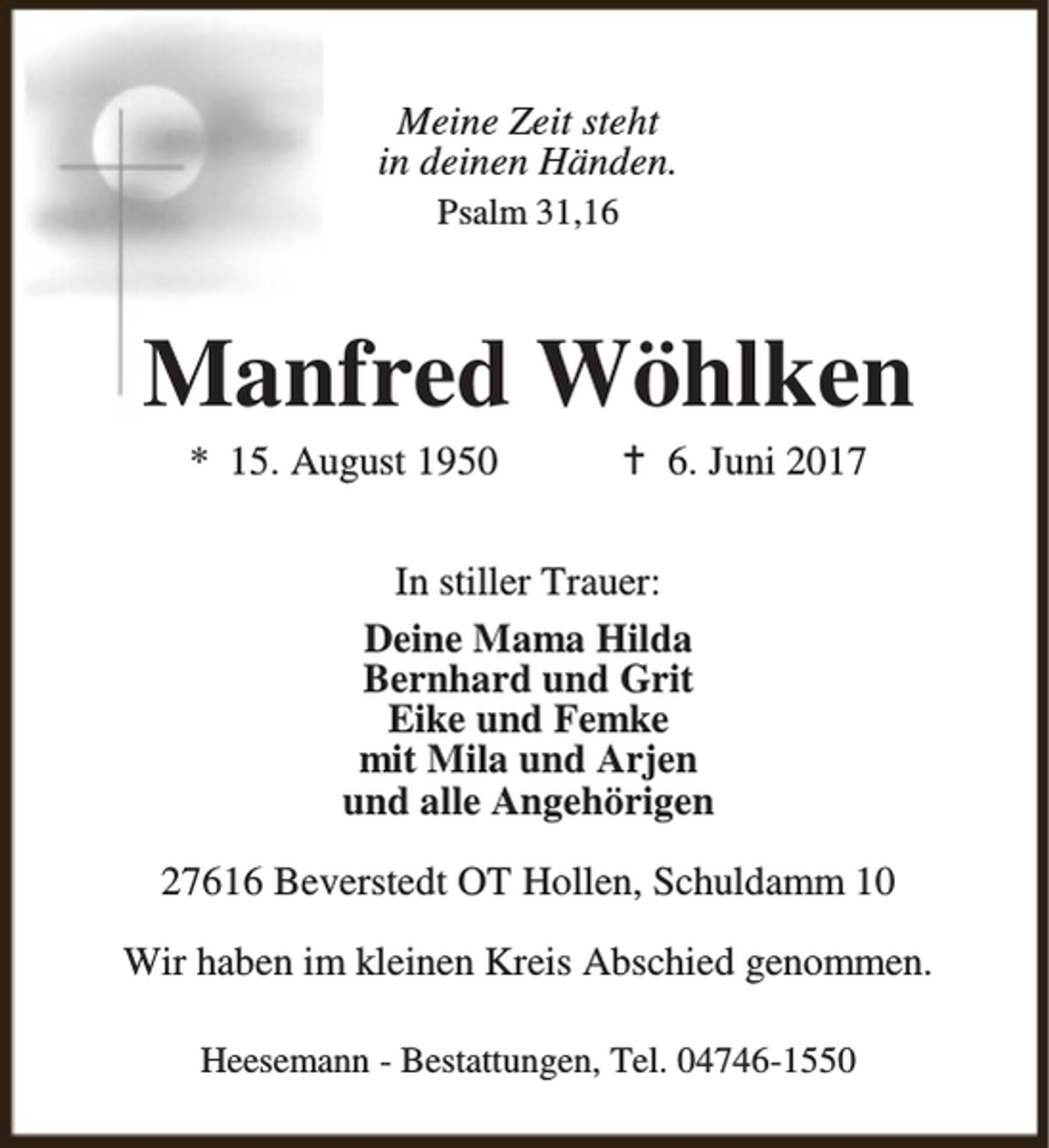 <p>Meine Zeit steht<br />in deinen Händen.<br />Psalm 31,16</p><p>Manfred Wöhlken<br />* 15. August 1950</p><p>B 6. Juni 2017</p><p>In stiller Trauer:<br />Deine Mama Hilda<br />Bernhard und Grit<br />Eike und Femke<br />mit Mila und Arjen<br />und alle Angehörigen<br />27616 Beverstedt OT Hollen, Schuldamm 10<br />Wir haben im kleinen Kreis Abschied genommen.<br />Heesemann - Bestattungen, Tel. 04746-1550</p>